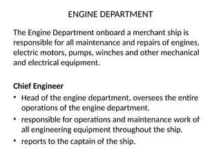ENGINE DEPARTMENT
The Engine Department onboard a merchant ship is
responsible for all maintenance and repairs of engines,
electric motors, pumps, winches and other mechanical
and electrical equipment.
Chief Engineer
• Head of the engine department, oversees the entire
operations of the engine department.
• responsible for operations and maintenance work of
all engineering equipment throughout the ship.
• reports to the captain of the ship.
 