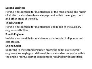 Second Engineer
He/she is responsible for maintenance of the main engine and repair
of all electrical and mechanical equipment within the engine room
and other areas of the ship.
Third Engineer
He/she is responsible for maintenance and repair of the auxiliary
engines and boilers.
Fourth Engineer
He/she is responsible for maintenance and repair of all pumps and
compressor.
Engine Cadet
Reporting to the second engineer, an engine cadet assists senior
engineers in carrying out daily maintenance and repair works within
the engine room. No prior experience is required for this position.
 