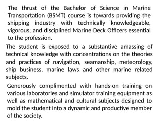The student is exposed to a substantive amassing of
technical knowledge with concentrations on the theories
and practices of navigation, seamanship, meteorology,
ship business, marine laws and other marine related
subjects.
The thrust of the Bachelor of Science in Marine
Transportation (BSMT) course is towards providing the
shipping industry with technically knowledgeable,
vigorous, and disciplined Marine Deck Officers essential
to the profession.
Generously complimented with hands-on training on
various laboratories and simulator training equipment as
well as mathematical and cultural subjects designed to
mold the student into a dynamic and productive member
of the society.
 