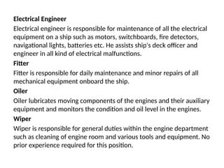 Electrical Engineer
Electrical engineer is responsible for maintenance of all the electrical
equipment on a ship such as motors, switchboards, fire detectors,
navigational lights, batteries etc. He assists ship's deck officer and
engineer in all kind of electrical malfunctions.
Fitter
Fitter is responsible for daily maintenance and minor repairs of all
mechanical equipment onboard the ship.
Oiler
Oiler lubricates moving components of the engines and their auxiliary
equipment and monitors the condition and oil level in the engines.
Wiper
Wiper is responsible for general duties within the engine department
such as cleaning of engine room and various tools and equipment. No
prior experience required for this position.
 