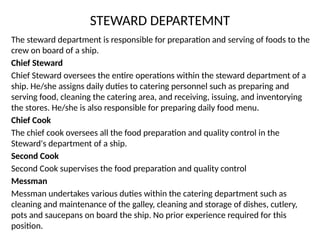STEWARD DEPARTEMNT
The steward department is responsible for preparation and serving of foods to the
crew on board of a ship.
Chief Steward
Chief Steward oversees the entire operations within the steward department of a
ship. He/she assigns daily duties to catering personnel such as preparing and
serving food, cleaning the catering area, and receiving, issuing, and inventorying
the stores. He/she is also responsible for preparing daily food menu.
Chief Cook
The chief cook oversees all the food preparation and quality control in the
Steward's department of a ship.
Second Cook
Second Cook supervises the food preparation and quality control
Messman
Messman undertakes various duties within the catering department such as
cleaning and maintenance of the galley, cleaning and storage of dishes, cutlery,
pots and saucepans on board the ship. No prior experience required for this
position.
 