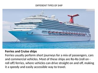 DIFFERENT TYPES OF SHIP
Ferries and Cruise ships
Ferries usually perform short journeys for a mix of passengers, cars
and commercial vehicles. Most of these ships are Ro-Ro (roll on -
roll off) ferries, where vehicles can drive straight on and off, making
it a speedy and easily accessible way to travel.
 