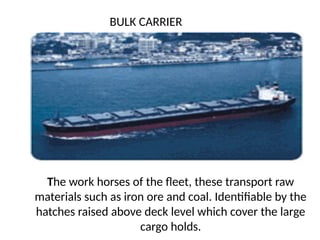 The work horses of the fleet, these transport raw
materials such as iron ore and coal. Identifiable by the
hatches raised above deck level which cover the large
cargo holds.
BULK CARRIER
 