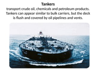 Tankers
transport crude oil, chemicals and petroleum products.
Tankers can appear similar to bulk carriers, but the deck
is flush and covered by oil pipelines and vents.
 