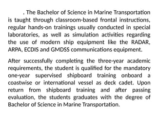 . The Bachelor of Science in Marine Transportation
is taught through classroom-based frontal instructions,
regular hands-on trainings usually conducted in special
laboratories, as well as simulation activities regarding
the use of modern ship equipment like the RADAR,
ARPA, ECDIS and GMDSS communications equipment.
After successfully completing the three-year academic
requirements, the student is qualified for the mandatory
one-year supervised shipboard training onboard a
coastwise or international vessel as deck cadet. Upon
return from shipboard training and after passing
evaluation, the students graduates with the degree of
Bachelor of Science in Marine Transportation.
 