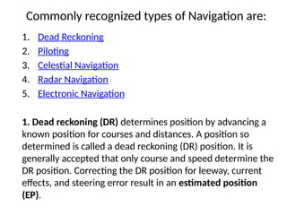 Commonly recognized types of Navigation are:
1. Dead Reckoning
2. Piloting
3. Celestial Navigation
4. Radar Navigation
5. Electronic Navigation
1. Dead reckoning (DR) determines position by advancing a
known position for courses and distances. A position so
determined is called a dead reckoning (DR) position. It is
generally accepted that only course and speed determine the
DR position. Correcting the DR position for leeway, current
effects, and steering error result in an estimated position
(EP).
 