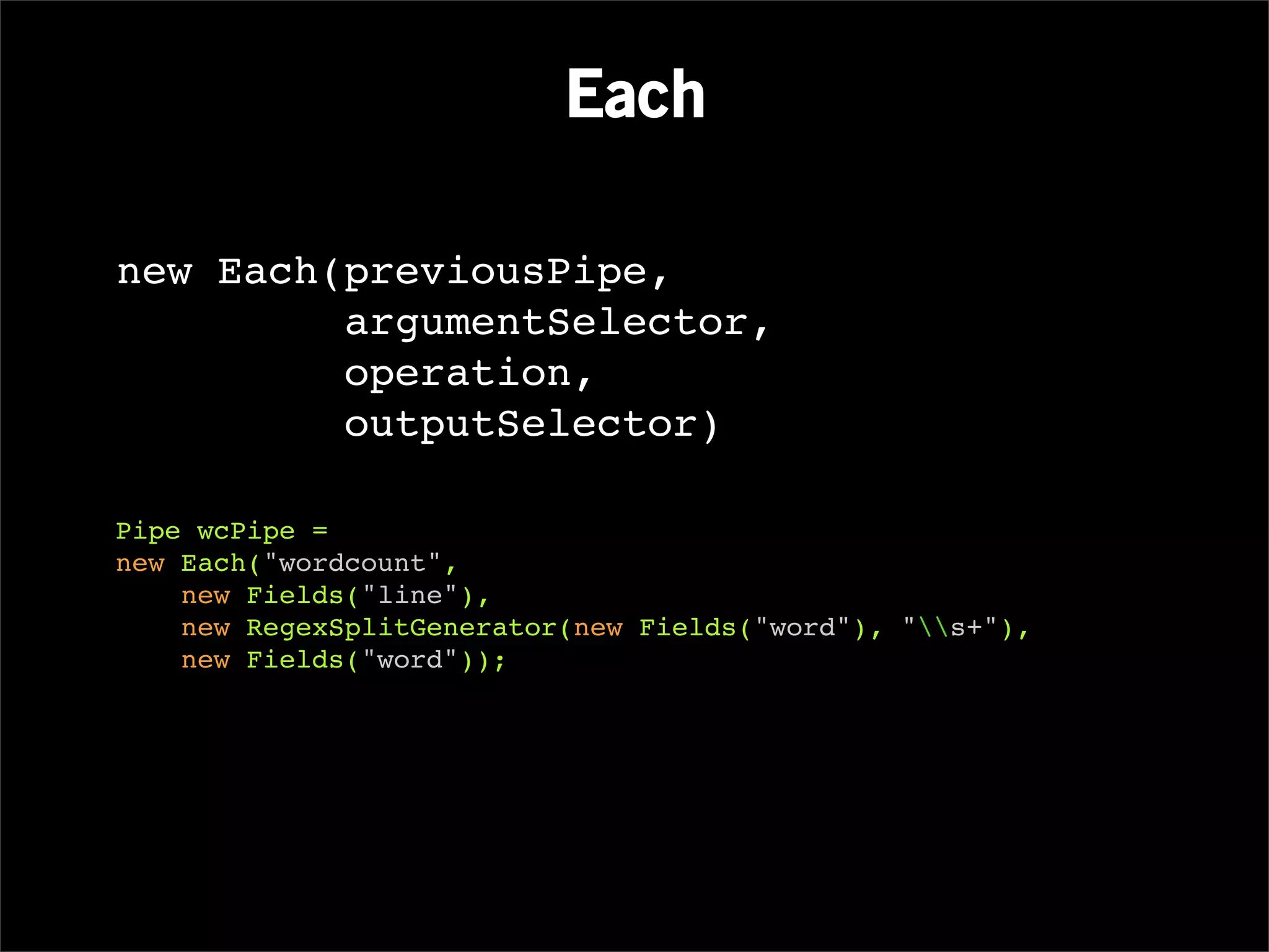 Each

new Each(previousPipe,
         argumentSelector,
         operation,
         outputSelector)

Pipe wcPipe =
new Each("wordcount",
    new Fields("line"),
    new RegexSplitGenerator(new Fields("word"), "s+"),
    new Fields("word"));
 