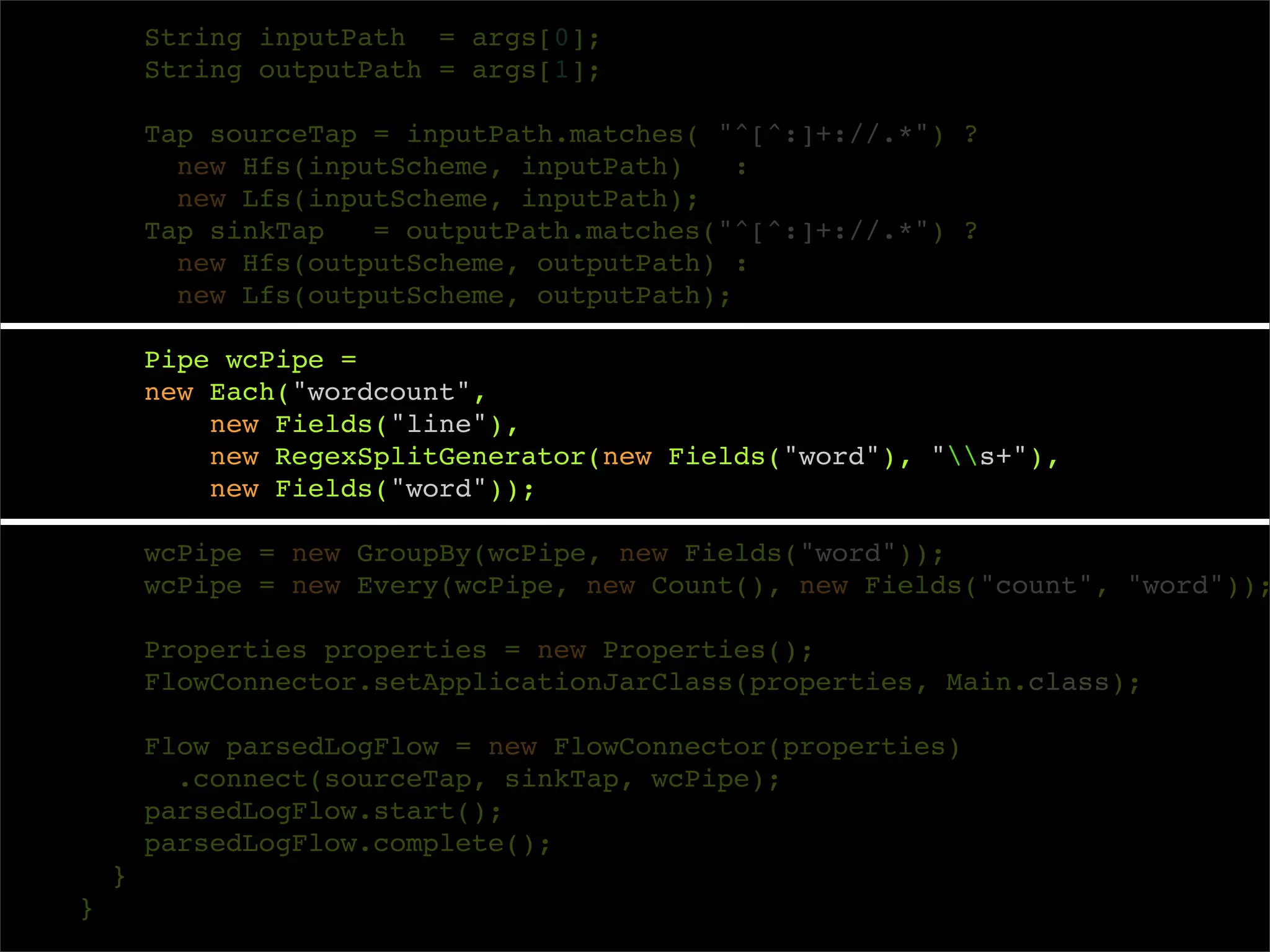 String inputPath = args[0];
        String outputPath = args[1];

        Tap sourceTap = inputPath.matches( "^[^:]+://.*") ?
          new Hfs(inputScheme, inputPath)    :
          new Lfs(inputScheme, inputPath);
        Tap sinkTap   = outputPath.matches("^[^:]+://.*") ?
          new Hfs(outputScheme, outputPath) :
          new Lfs(outputScheme, outputPath);

        Pipe wcPipe =
        new Each("wordcount",
            new Fields("line"),
            new RegexSplitGenerator(new Fields("word"), "s+"),
            new Fields("word"));

        wcPipe = new GroupBy(wcPipe, new Fields("word"));
        wcPipe = new Every(wcPipe, new Count(), new Fields("count", "word"));

        Properties properties = new Properties();
        FlowConnector.setApplicationJarClass(properties, Main.class);

        Flow parsedLogFlow = new FlowConnector(properties)
          .connect(sourceTap, sinkTap, wcPipe);
        parsedLogFlow.start();
        parsedLogFlow.complete();
    }
}
 
