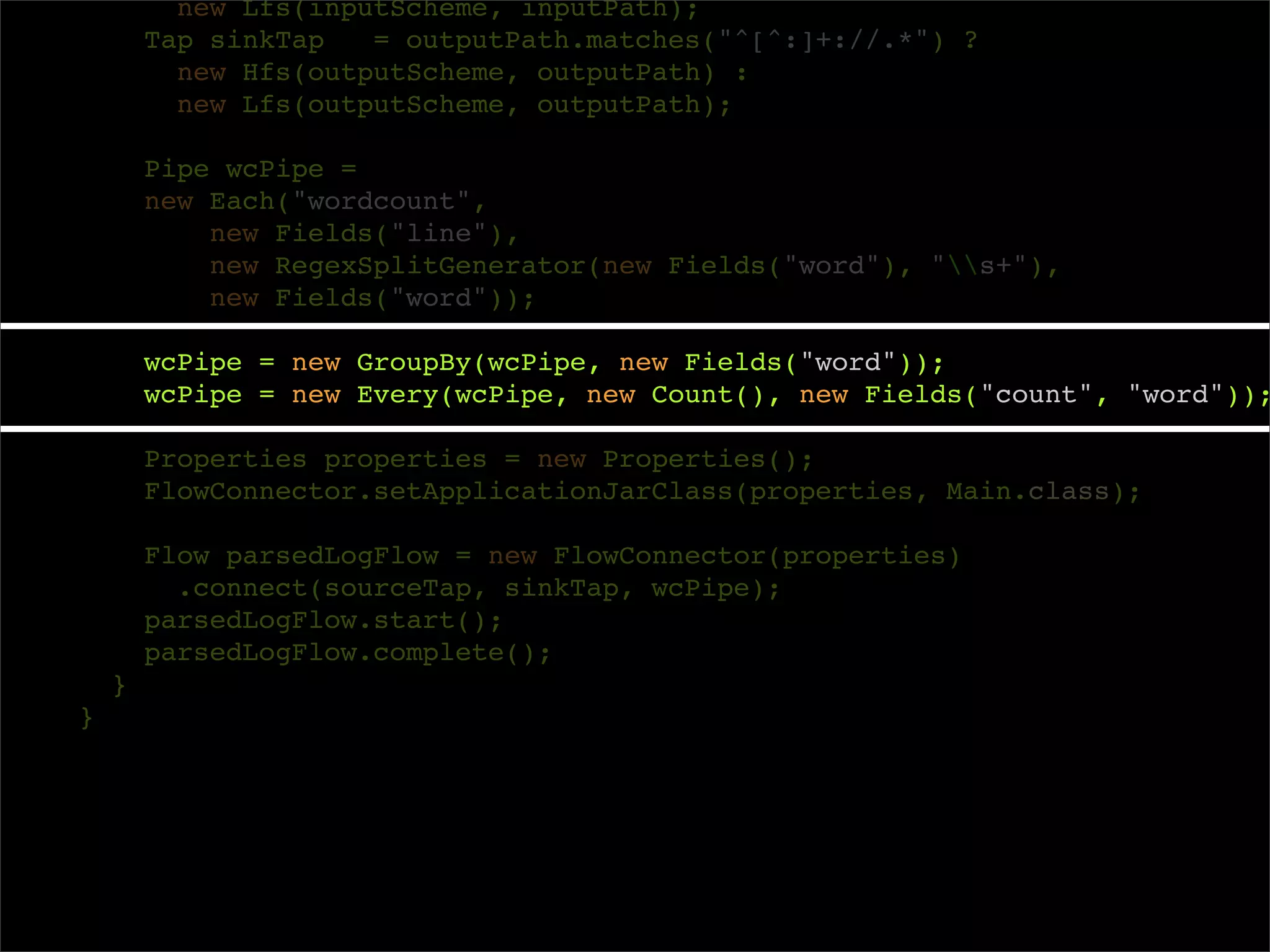new Lfs(inputScheme, inputPath);
        Tap sinkTap   = outputPath.matches("^[^:]+://.*") ?
          new Hfs(outputScheme, outputPath) :
          new Lfs(outputScheme, outputPath);

        Pipe wcPipe =
        new Each("wordcount",
            new Fields("line"),
            new RegexSplitGenerator(new Fields("word"), "s+"),
            new Fields("word"));

        wcPipe = new GroupBy(wcPipe, new Fields("word"));
        wcPipe = new Every(wcPipe, new Count(), new Fields("count", "word"));

        Properties properties = new Properties();
        FlowConnector.setApplicationJarClass(properties, Main.class);

        Flow parsedLogFlow = new FlowConnector(properties)
          .connect(sourceTap, sinkTap, wcPipe);
        parsedLogFlow.start();
        parsedLogFlow.complete();
    }
}
 