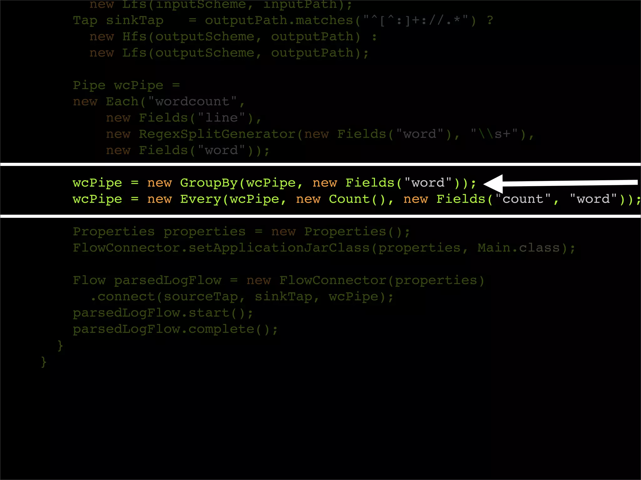 new Lfs(inputScheme, inputPath);
        Tap sinkTap   = outputPath.matches("^[^:]+://.*") ?
          new Hfs(outputScheme, outputPath) :
          new Lfs(outputScheme, outputPath);

        Pipe wcPipe =
        new Each("wordcount",
            new Fields("line"),
            new RegexSplitGenerator(new Fields("word"), "s+"),
            new Fields("word"));

        wcPipe = new GroupBy(wcPipe, new Fields("word"));
        wcPipe = new Every(wcPipe, new Count(), new Fields("count", "word"));

        Properties properties = new Properties();
        FlowConnector.setApplicationJarClass(properties, Main.class);

        Flow parsedLogFlow = new FlowConnector(properties)
          .connect(sourceTap, sinkTap, wcPipe);
        parsedLogFlow.start();
        parsedLogFlow.complete();
    }
}
 