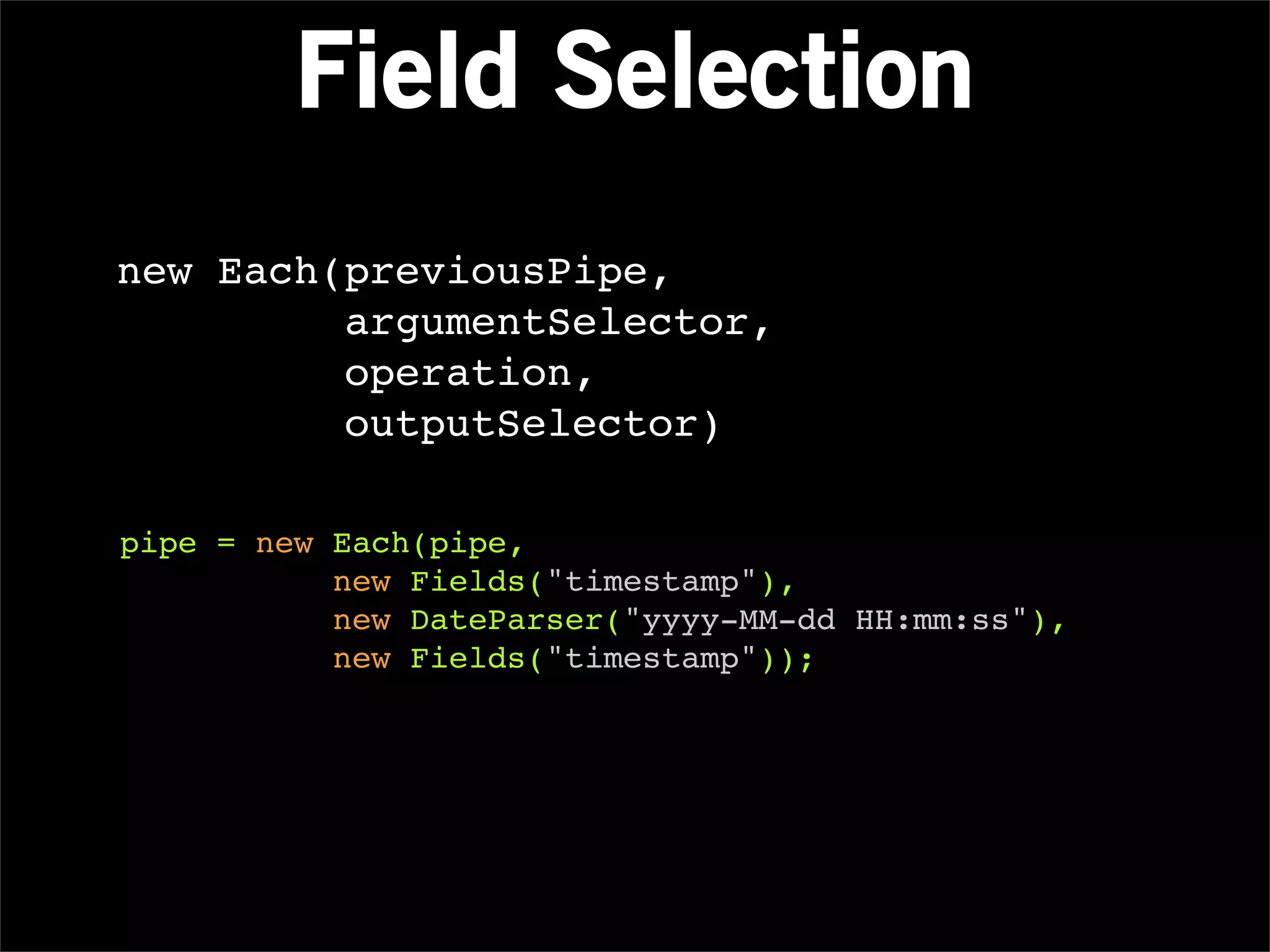Field Selection
new Each(previousPipe,
         argumentSelector,
         operation,
         outputSelector)

pipe = new Each(pipe,
           new Fields("timestamp"),
           new DateParser("yyyy-MM-dd HH:mm:ss"),
           new Fields("timestamp"));
 