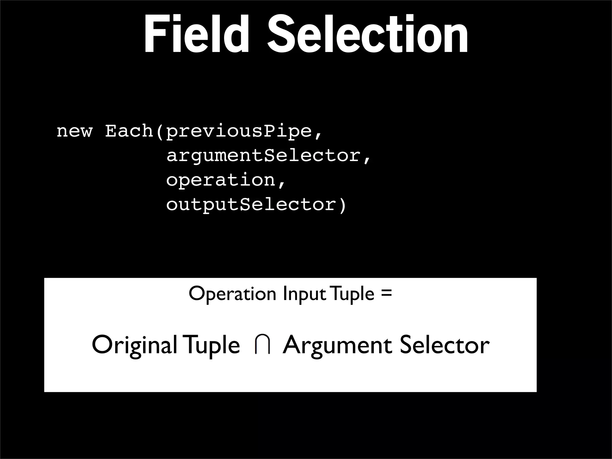 Field Selection
new Each(previousPipe,
         argumentSelector,
         operation,
         outputSelector)



           Operation Input Tuple =

  Original Tuple     Argument Selector
 