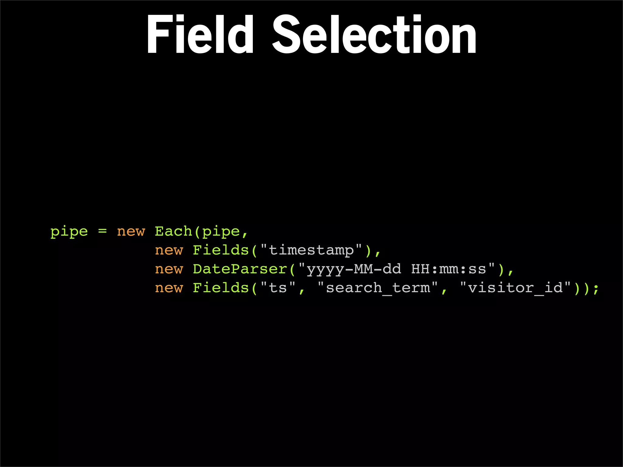 Field Selection


pipe = new Each(pipe,
           new Fields("timestamp"),
           new DateParser("yyyy-MM-dd HH:mm:ss"),
           new Fields("ts", "search_term", "visitor_id"));
 