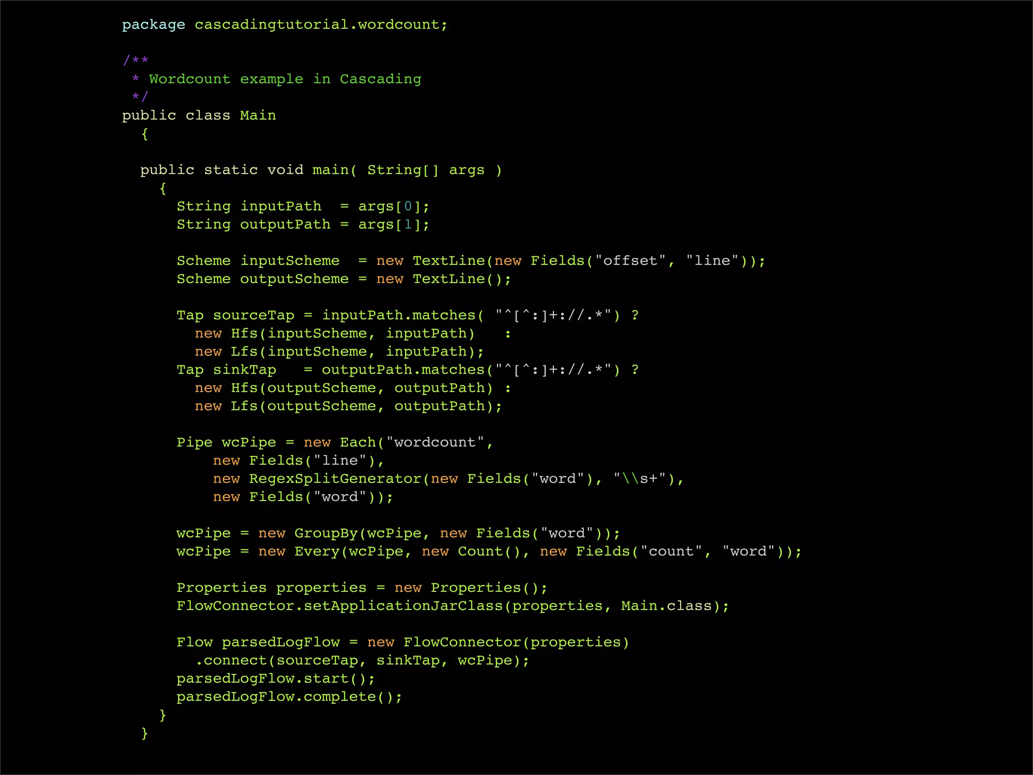 package cascadingtutorial.wordcount;

/**
 * Wordcount example in Cascading
 */
public class Main
  {

  public static void main( String[] args )
    {
      String inputPath = args[0];
      String outputPath = args[1];

         Scheme inputScheme = new TextLine(new Fields("offset", "line"));
         Scheme outputScheme = new TextLine();

         Tap sourceTap = inputPath.matches( "^[^:]+://.*") ?
           new Hfs(inputScheme, inputPath)    :
           new Lfs(inputScheme, inputPath);
         Tap sinkTap   = outputPath.matches("^[^:]+://.*") ?
           new Hfs(outputScheme, outputPath) :
           new Lfs(outputScheme, outputPath);

         Pipe wcPipe = new Each("wordcount",
             new Fields("line"),
             new RegexSplitGenerator(new Fields("word"), "s+"),
             new Fields("word"));

         wcPipe = new GroupBy(wcPipe, new Fields("word"));
         wcPipe = new Every(wcPipe, new Count(), new Fields("count", "word"));

         Properties properties = new Properties();
         FlowConnector.setApplicationJarClass(properties, Main.class);

         Flow parsedLogFlow = new FlowConnector(properties)
           .connect(sourceTap, sinkTap, wcPipe);
         parsedLogFlow.start();
         parsedLogFlow.complete();
     }
 }
 