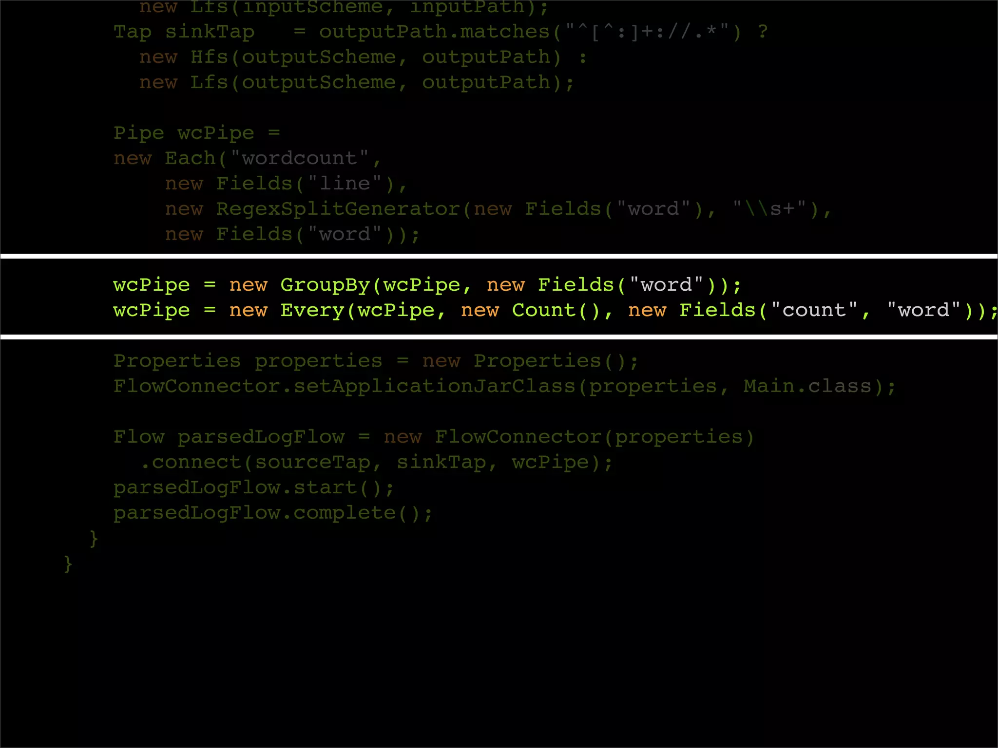 new Lfs(inputScheme, inputPath);
        Tap sinkTap   = outputPath.matches("^[^:]+://.*") ?
          new Hfs(outputScheme, outputPath) :
          new Lfs(outputScheme, outputPath);

        Pipe wcPipe =
        new Each("wordcount",
            new Fields("line"),
            new RegexSplitGenerator(new Fields("word"), "s+"),
            new Fields("word"));

        wcPipe = new GroupBy(wcPipe, new Fields("word"));
        wcPipe = new Every(wcPipe, new Count(), new Fields("count", "word"));

        Properties properties = new Properties();
        FlowConnector.setApplicationJarClass(properties, Main.class);

        Flow parsedLogFlow = new FlowConnector(properties)
          .connect(sourceTap, sinkTap, wcPipe);
        parsedLogFlow.start();
        parsedLogFlow.complete();
    }
}
 
