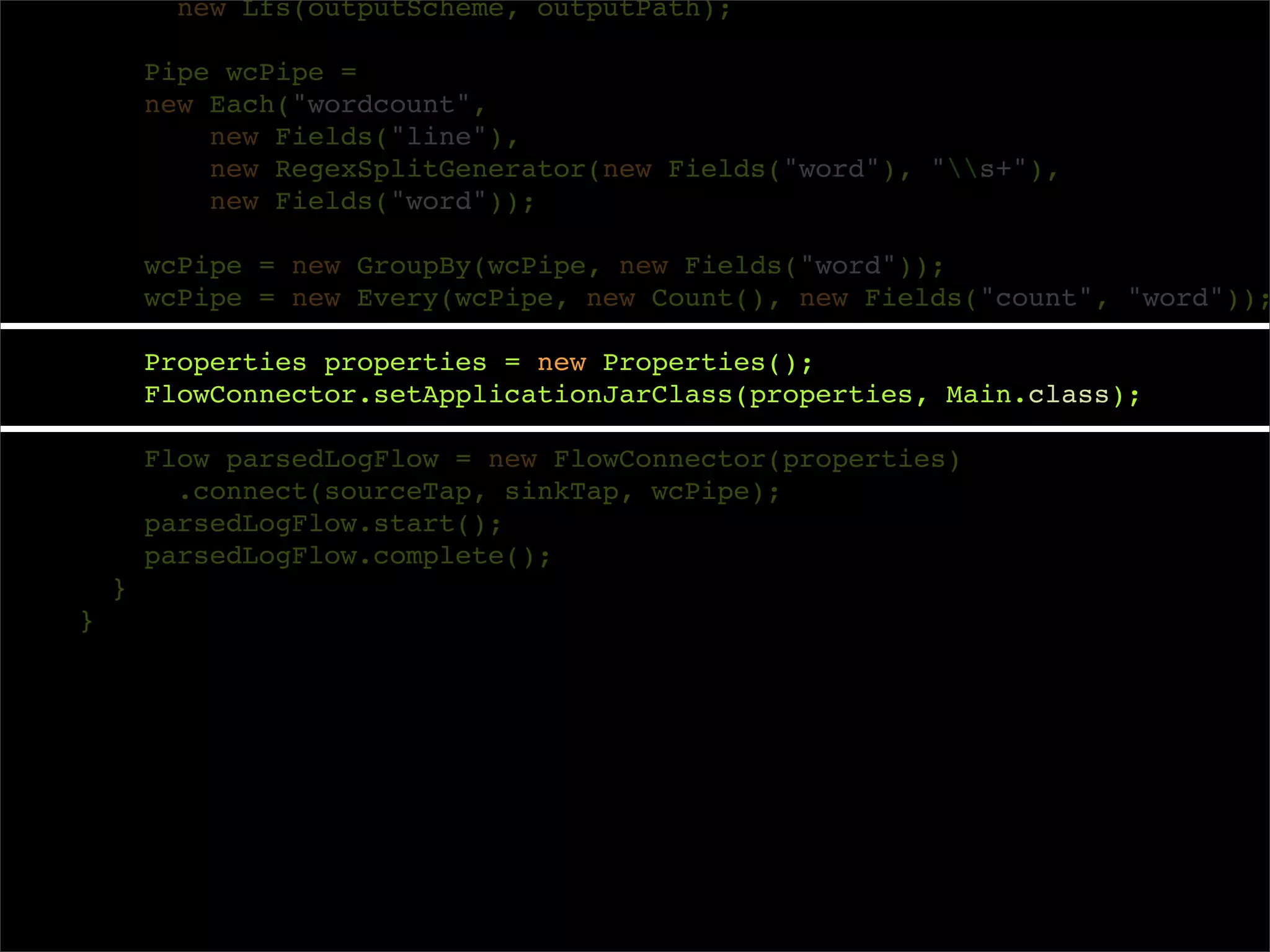 new Lfs(outputScheme, outputPath);

        Pipe wcPipe =
        new Each("wordcount",
            new Fields("line"),
            new RegexSplitGenerator(new Fields("word"), "s+"),
            new Fields("word"));

        wcPipe = new GroupBy(wcPipe, new Fields("word"));
        wcPipe = new Every(wcPipe, new Count(), new Fields("count", "word"));

        Properties properties = new Properties();
        FlowConnector.setApplicationJarClass(properties, Main.class);

        Flow parsedLogFlow = new FlowConnector(properties)
          .connect(sourceTap, sinkTap, wcPipe);
        parsedLogFlow.start();
        parsedLogFlow.complete();
    }
}
 