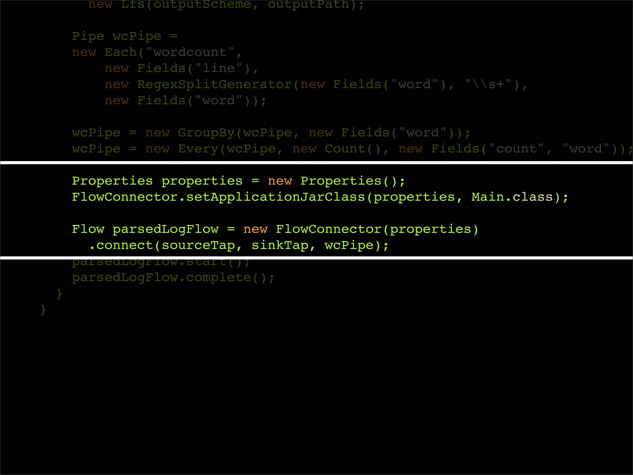 new Lfs(outputScheme, outputPath);

        Pipe wcPipe =
        new Each("wordcount",
            new Fields("line"),
            new RegexSplitGenerator(new Fields("word"), "s+"),
            new Fields("word"));

        wcPipe = new GroupBy(wcPipe, new Fields("word"));
        wcPipe = new Every(wcPipe, new Count(), new Fields("count", "word"));

        Properties properties = new Properties();
        FlowConnector.setApplicationJarClass(properties, Main.class);

        Flow parsedLogFlow = new FlowConnector(properties)
          .connect(sourceTap, sinkTap, wcPipe);
        parsedLogFlow.start();
        parsedLogFlow.complete();
    }
}
 