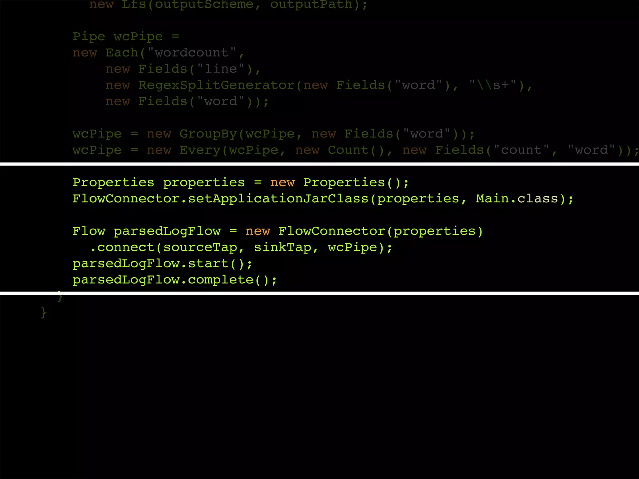 new Lfs(outputScheme, outputPath);

        Pipe wcPipe =
        new Each("wordcount",
            new Fields("line"),
            new RegexSplitGenerator(new Fields("word"), "s+"),
            new Fields("word"));

        wcPipe = new GroupBy(wcPipe, new Fields("word"));
        wcPipe = new Every(wcPipe, new Count(), new Fields("count", "word"));

        Properties properties = new Properties();
        FlowConnector.setApplicationJarClass(properties, Main.class);

        Flow parsedLogFlow = new FlowConnector(properties)
          .connect(sourceTap, sinkTap, wcPipe);
        parsedLogFlow.start();
        parsedLogFlow.complete();
    }
}
 