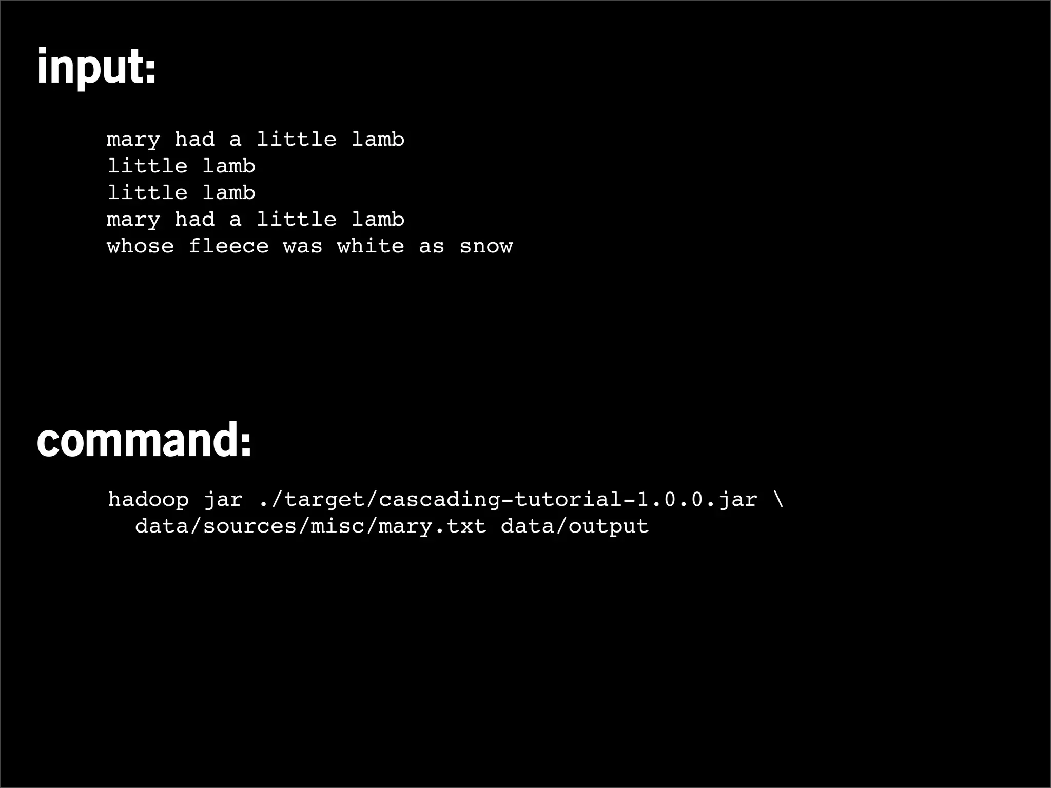 input:
   mary had a little lamb
   little lamb
   little lamb
   mary had a little lamb
   whose fleece was white as snow




command:
   hadoop jar ./target/cascading-tutorial-1.0.0.jar 
     data/sources/misc/mary.txt data/output
 