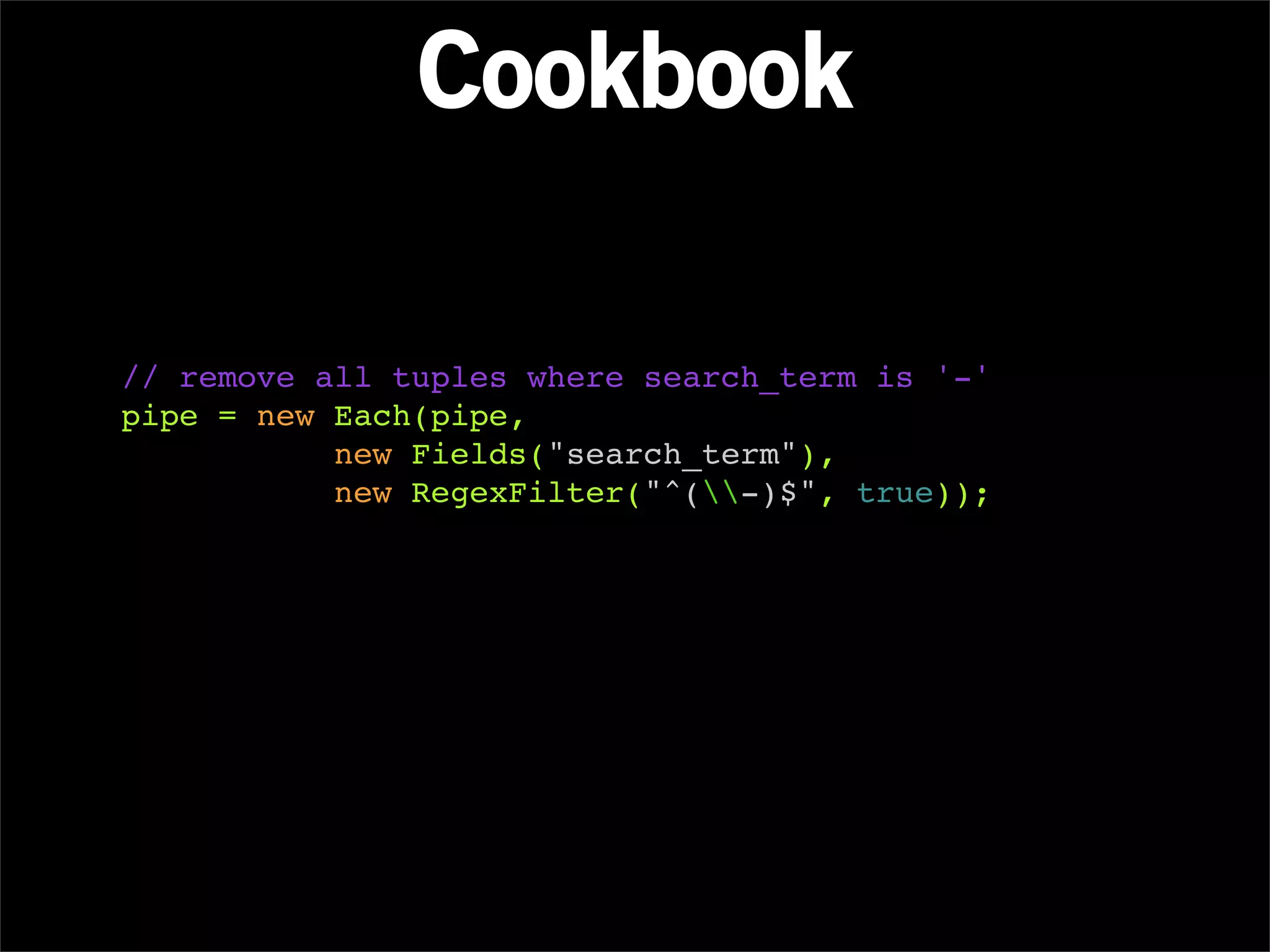 Cookbook

// remove all tuples where search_term is '-'
pipe = new Each(pipe,
           new Fields("search_term"),
           new RegexFilter("^(-)$", true));
 