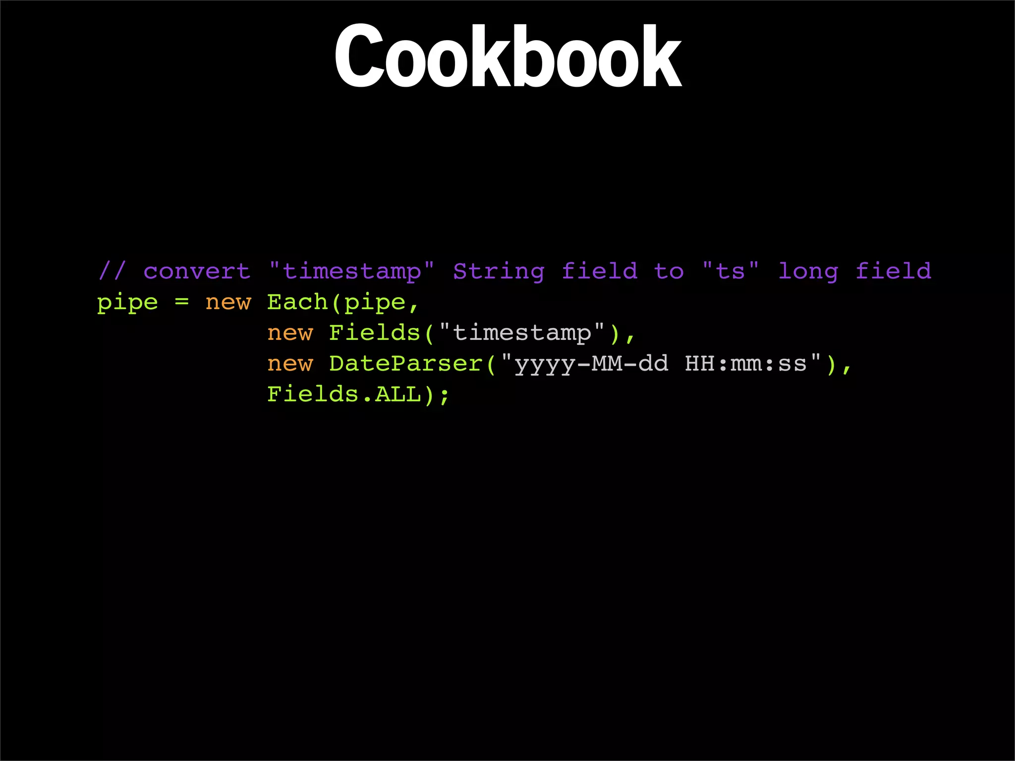Cookbook

// convert "timestamp" String field to "ts" long field
pipe = new Each(pipe,
           new Fields("timestamp"),
           new DateParser("yyyy-MM-dd HH:mm:ss"),
           Fields.ALL);
 
