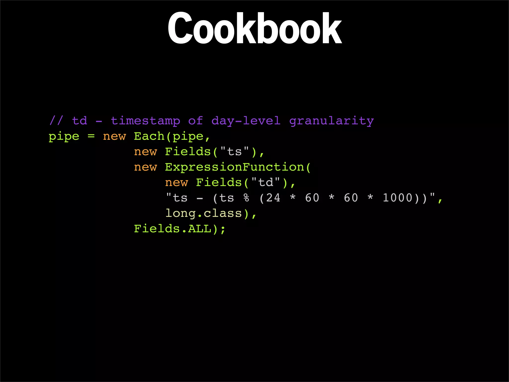 Cookbook
// td - timestamp of day-level granularity
pipe = new Each(pipe,
           new Fields("ts"),
           new ExpressionFunction(
               new Fields("td"),
               "ts - (ts % (24 * 60 * 60 * 1000))",
               long.class),
           Fields.ALL);
 