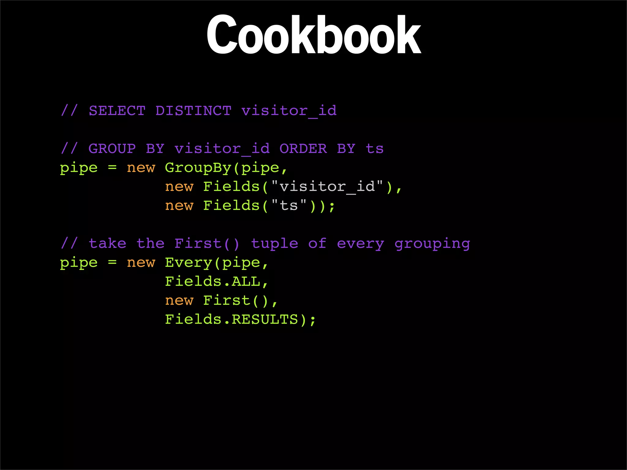 Cookbook
// SELECT DISTINCT visitor_id

// GROUP BY visitor_id ORDER BY ts
pipe = new GroupBy(pipe,
           new Fields("visitor_id"),
           new Fields("ts"));

// take the First() tuple of every grouping
pipe = new Every(pipe,
           Fields.ALL,
           new First(),
           Fields.RESULTS);
 