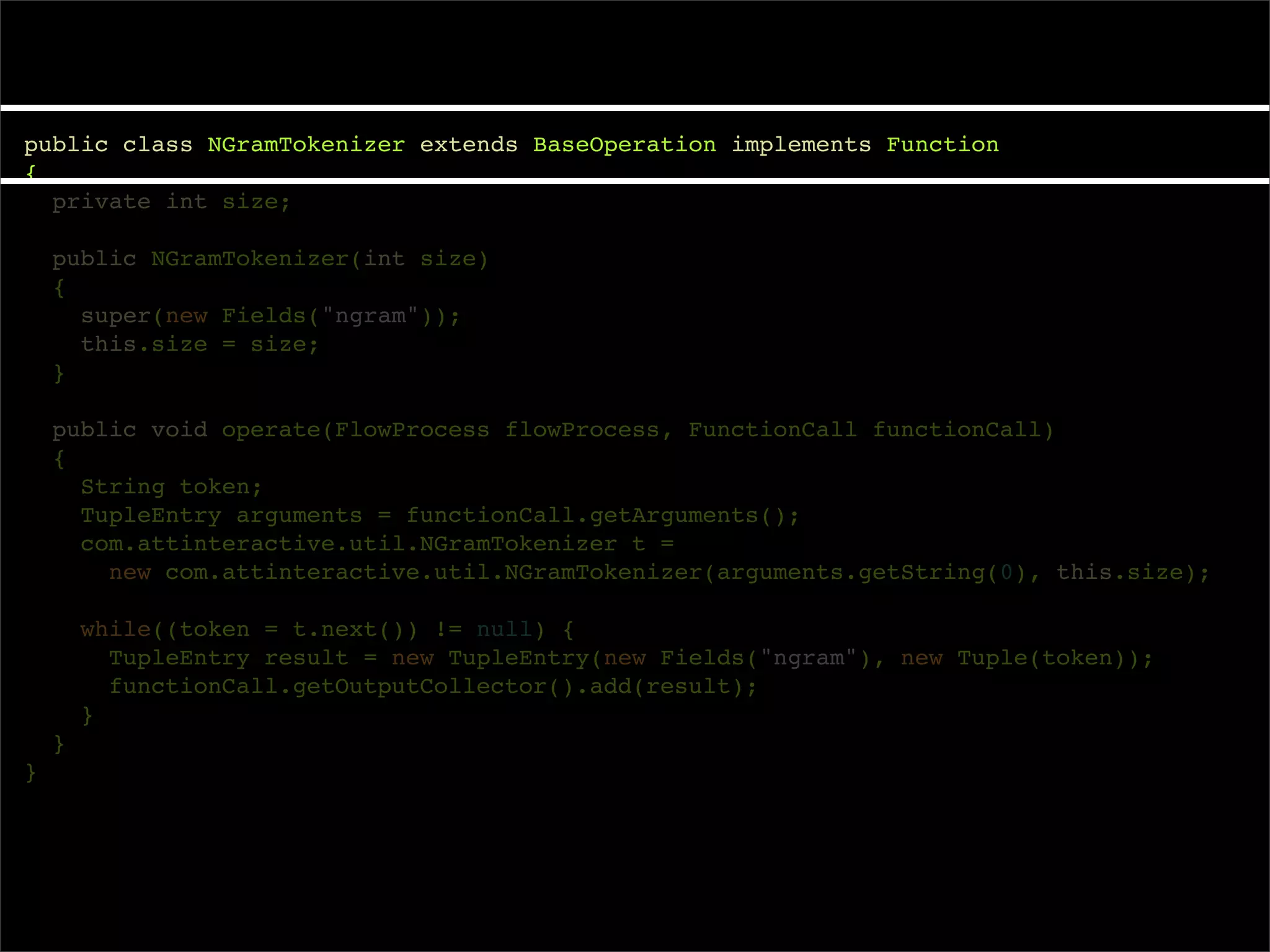 public class NGramTokenizer extends BaseOperation implements Function
{
  private int size;

    public NGramTokenizer(int size)
    {
      super(new Fields("ngram"));
      this.size = size;
    }

    public void operate(FlowProcess flowProcess, FunctionCall functionCall)
    {
      String token;
      TupleEntry arguments = functionCall.getArguments();
      com.attinteractive.util.NGramTokenizer t =
        new com.attinteractive.util.NGramTokenizer(arguments.getString(0), this.size);

        while((token = t.next()) != null) {
          TupleEntry result = new TupleEntry(new Fields("ngram"), new Tuple(token));
          functionCall.getOutputCollector().add(result);
        }
    }
}
 