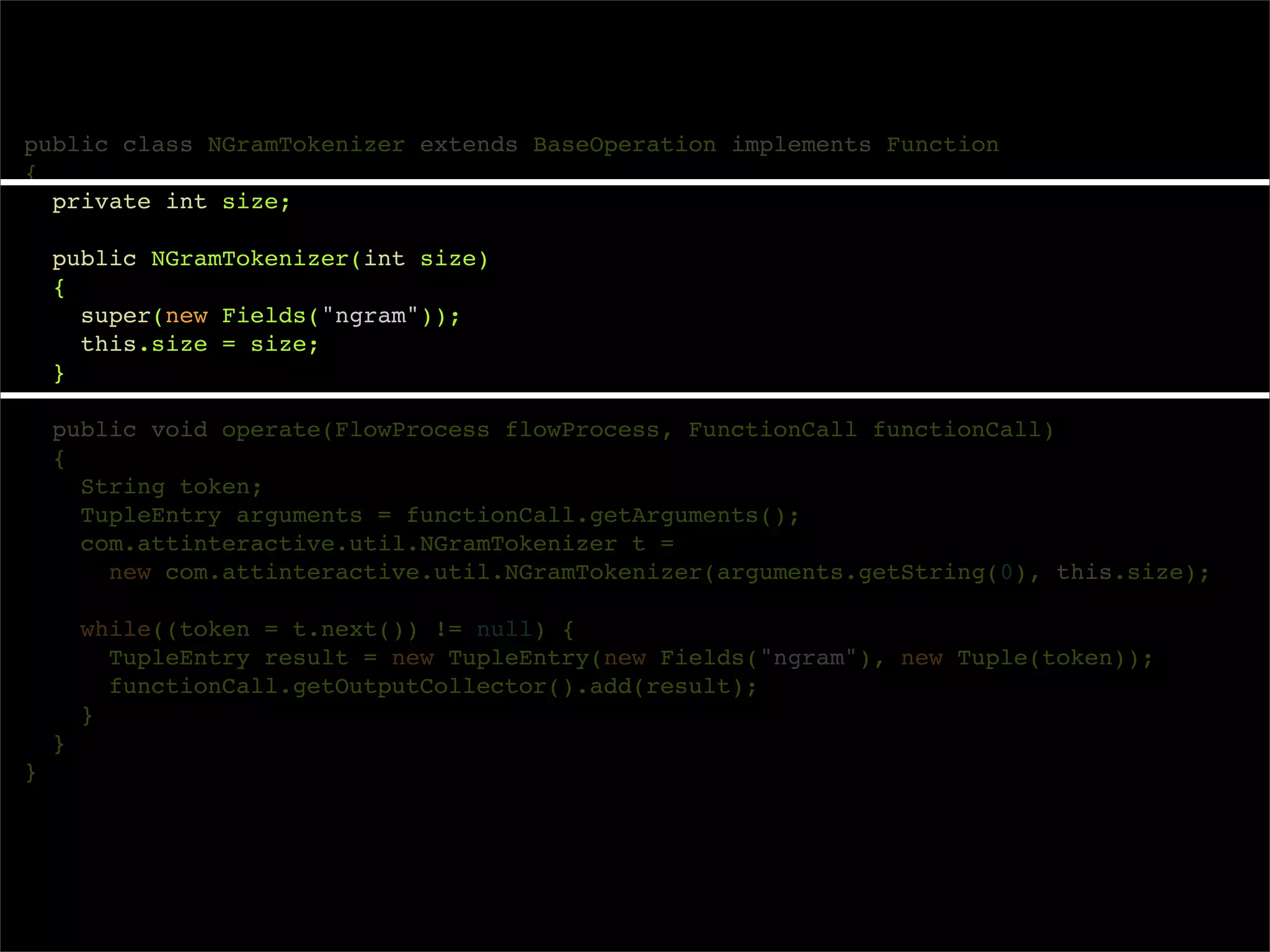 public class NGramTokenizer extends BaseOperation implements Function
{
  private int size;

    public NGramTokenizer(int size)
    {
      super(new Fields("ngram"));
      this.size = size;
    }

    public void operate(FlowProcess flowProcess, FunctionCall functionCall)
    {
      String token;
      TupleEntry arguments = functionCall.getArguments();
      com.attinteractive.util.NGramTokenizer t =
        new com.attinteractive.util.NGramTokenizer(arguments.getString(0), this.size);

        while((token = t.next()) != null) {
          TupleEntry result = new TupleEntry(new Fields("ngram"), new Tuple(token));
          functionCall.getOutputCollector().add(result);
        }
    }
}
 