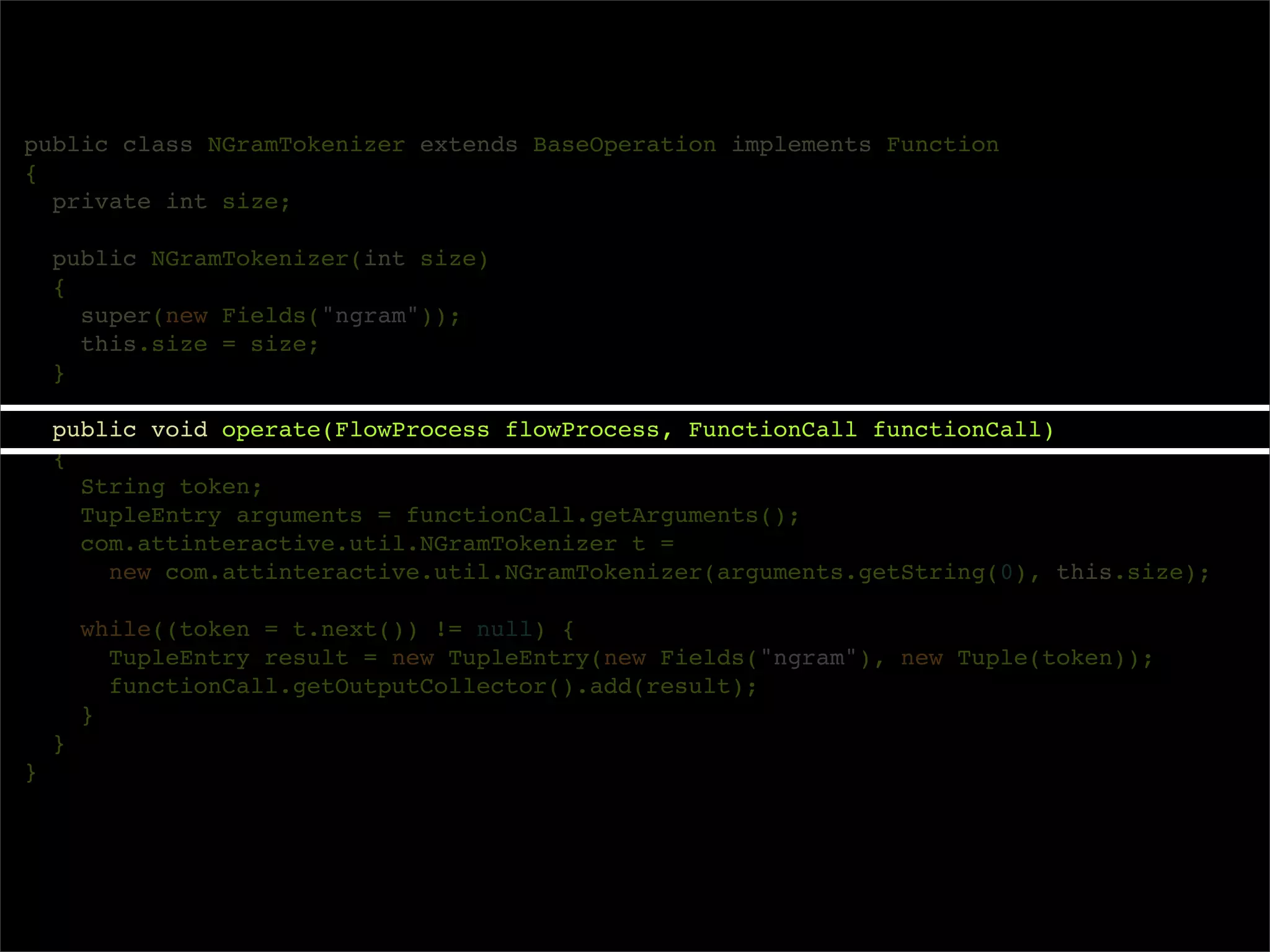 public class NGramTokenizer extends BaseOperation implements Function
{
  private int size;

    public NGramTokenizer(int size)
    {
      super(new Fields("ngram"));
      this.size = size;
    }

    public void operate(FlowProcess flowProcess, FunctionCall functionCall)
    {
      String token;
      TupleEntry arguments = functionCall.getArguments();
      com.attinteractive.util.NGramTokenizer t =
        new com.attinteractive.util.NGramTokenizer(arguments.getString(0), this.size);

        while((token = t.next()) != null) {
          TupleEntry result = new TupleEntry(new Fields("ngram"), new Tuple(token));
          functionCall.getOutputCollector().add(result);
        }
    }
}
 