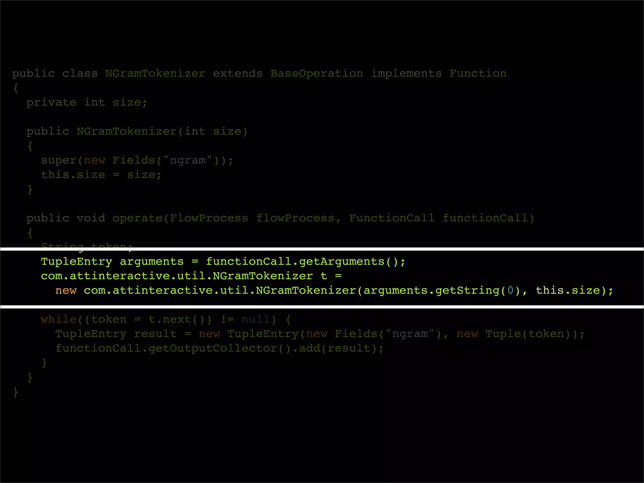 public class NGramTokenizer extends BaseOperation implements Function
{
  private int size;

    public NGramTokenizer(int size)
    {
      super(new Fields("ngram"));
      this.size = size;
    }

    public void operate(FlowProcess flowProcess, FunctionCall functionCall)
    {
      String token;
      TupleEntry arguments = functionCall.getArguments();
      com.attinteractive.util.NGramTokenizer t =
        new com.attinteractive.util.NGramTokenizer(arguments.getString(0), this.size);

        while((token = t.next()) != null) {
          TupleEntry result = new TupleEntry(new Fields("ngram"), new Tuple(token));
          functionCall.getOutputCollector().add(result);
        }
    }
}
 