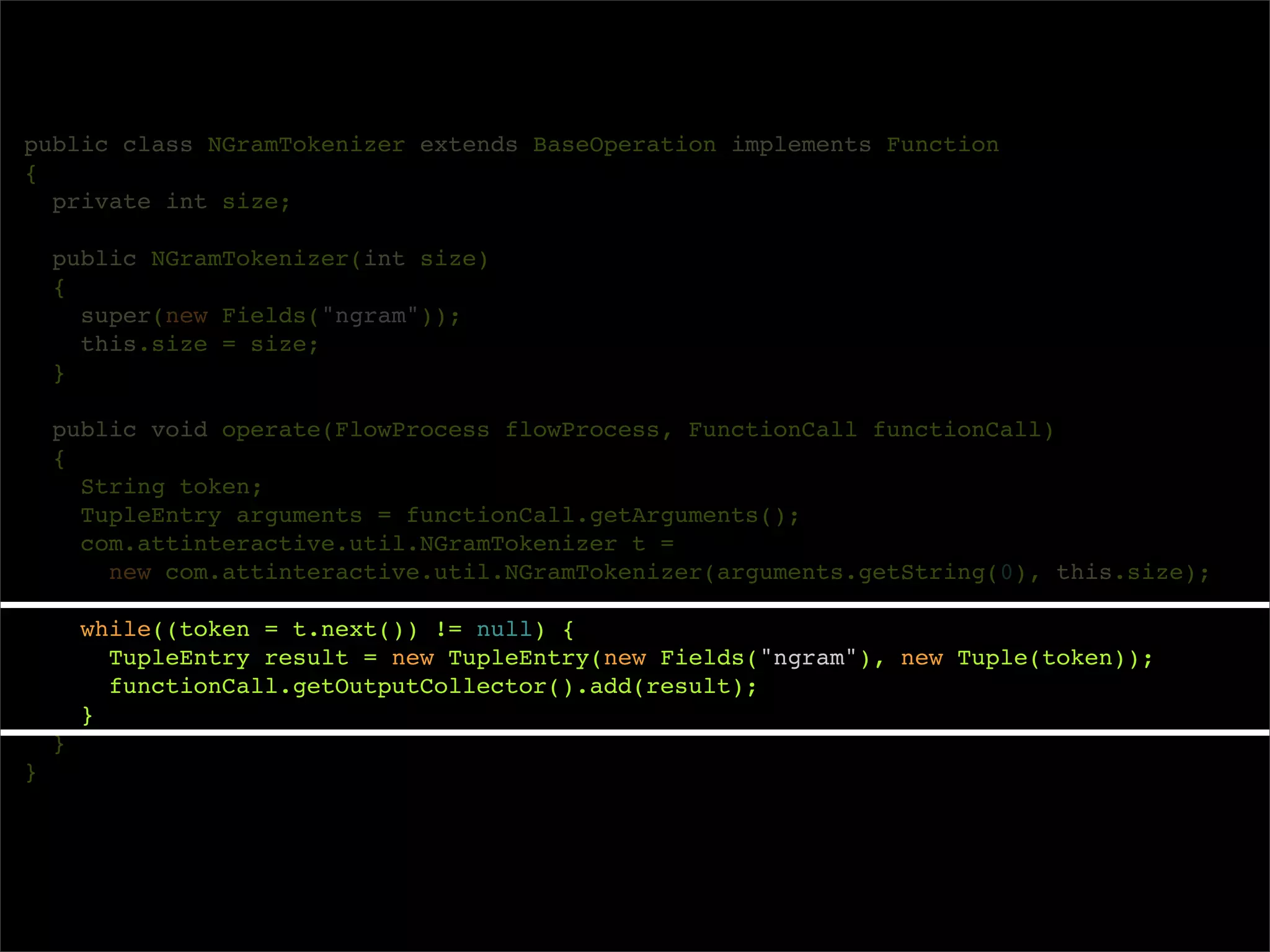 public class NGramTokenizer extends BaseOperation implements Function
{
  private int size;

    public NGramTokenizer(int size)
    {
      super(new Fields("ngram"));
      this.size = size;
    }

    public void operate(FlowProcess flowProcess, FunctionCall functionCall)
    {
      String token;
      TupleEntry arguments = functionCall.getArguments();
      com.attinteractive.util.NGramTokenizer t =
        new com.attinteractive.util.NGramTokenizer(arguments.getString(0), this.size);

        while((token = t.next()) != null) {
          TupleEntry result = new TupleEntry(new Fields("ngram"), new Tuple(token));
          functionCall.getOutputCollector().add(result);
        }
    }
}
 
