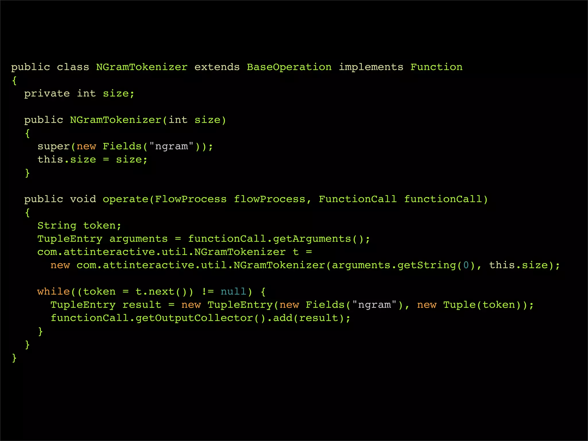 public class NGramTokenizer extends BaseOperation implements Function
{
  private int size;

    public NGramTokenizer(int size)
    {
      super(new Fields("ngram"));
      this.size = size;
    }

    public void operate(FlowProcess flowProcess, FunctionCall functionCall)
    {
      String token;
      TupleEntry arguments = functionCall.getArguments();
      com.attinteractive.util.NGramTokenizer t =
        new com.attinteractive.util.NGramTokenizer(arguments.getString(0), this.size);

        while((token = t.next()) != null) {
          TupleEntry result = new TupleEntry(new Fields("ngram"), new Tuple(token));
          functionCall.getOutputCollector().add(result);
        }
    }
}
 