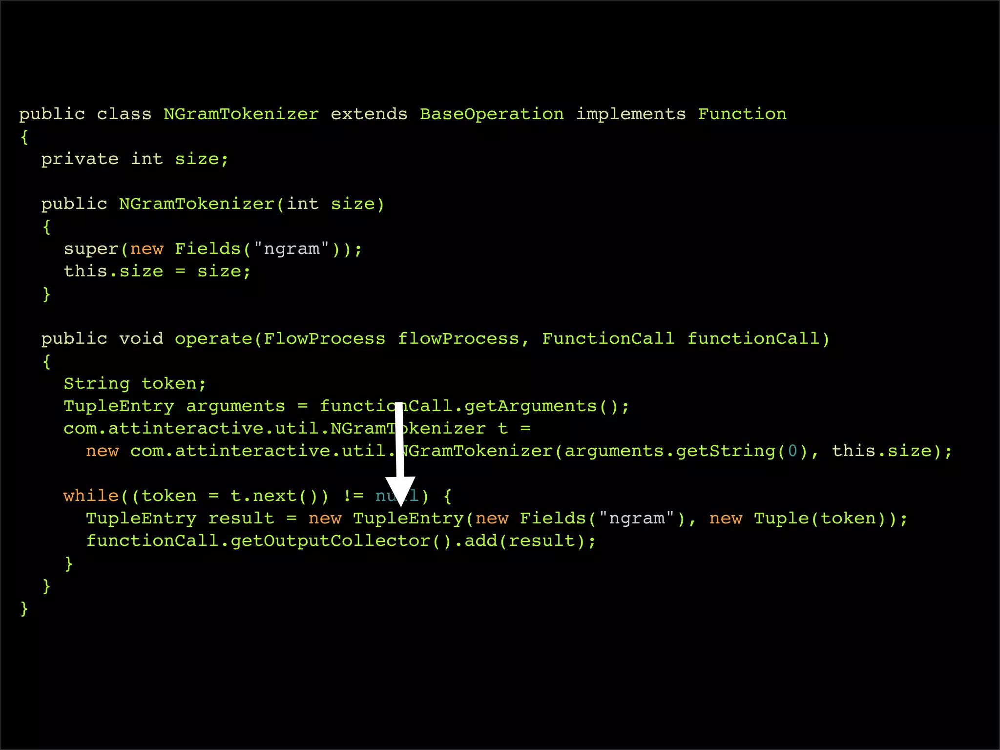 public class NGramTokenizer extends BaseOperation implements Function
{
  private int size;

    public NGramTokenizer(int size)
    {
      super(new Fields("ngram"));
      this.size = size;
    }

    public void operate(FlowProcess flowProcess, FunctionCall functionCall)
    {
      String token;
      TupleEntry arguments = functionCall.getArguments();
      com.attinteractive.util.NGramTokenizer t =
        new com.attinteractive.util.NGramTokenizer(arguments.getString(0), this.size);

        while((token = t.next()) != null) {
          TupleEntry result = new TupleEntry(new Fields("ngram"), new Tuple(token));
          functionCall.getOutputCollector().add(result);
        }
    }
}
 