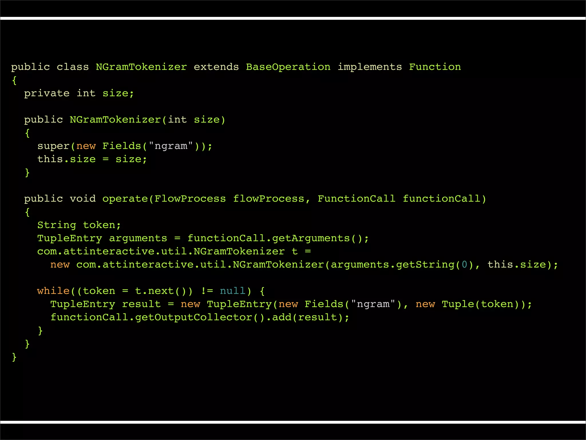 public class NGramTokenizer extends BaseOperation implements Function
{
  private int size;

    public NGramTokenizer(int size)
    {
      super(new Fields("ngram"));
      this.size = size;
    }

    public void operate(FlowProcess flowProcess, FunctionCall functionCall)
    {
      String token;
      TupleEntry arguments = functionCall.getArguments();
      com.attinteractive.util.NGramTokenizer t =
        new com.attinteractive.util.NGramTokenizer(arguments.getString(0), this.size);

        while((token = t.next()) != null) {
          TupleEntry result = new TupleEntry(new Fields("ngram"), new Tuple(token));
          functionCall.getOutputCollector().add(result);
        }
    }
}
 