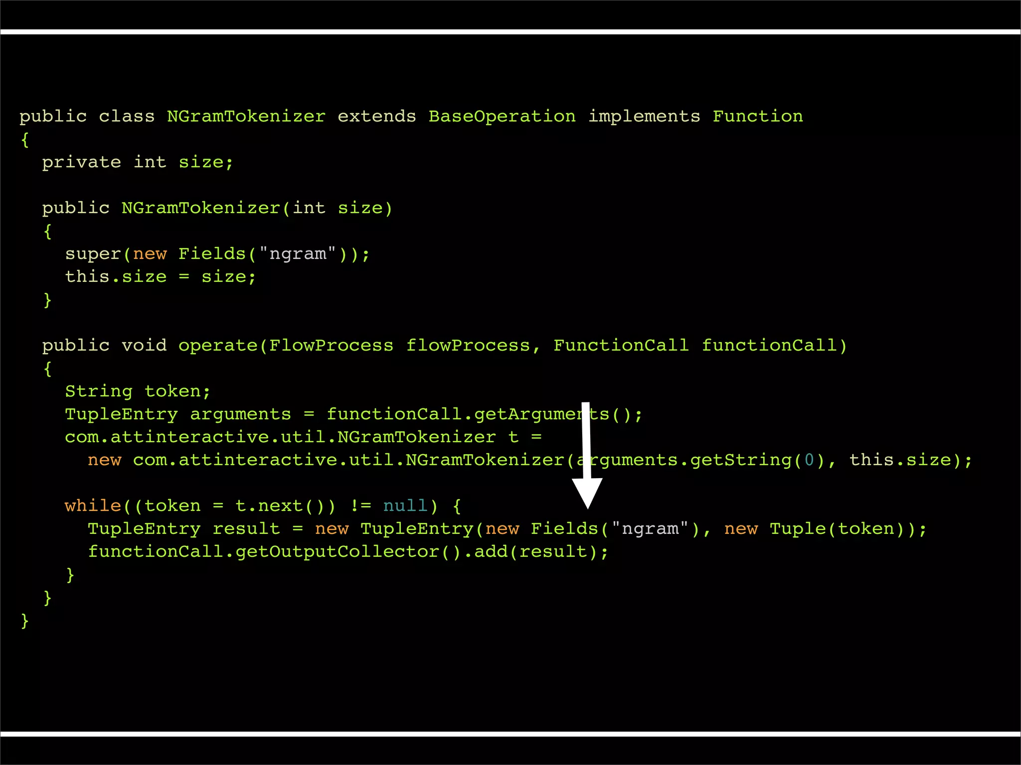 public class NGramTokenizer extends BaseOperation implements Function
{
  private int size;

    public NGramTokenizer(int size)
    {
      super(new Fields("ngram"));
      this.size = size;
    }

    public void operate(FlowProcess flowProcess, FunctionCall functionCall)
    {
      String token;
      TupleEntry arguments = functionCall.getArguments();
      com.attinteractive.util.NGramTokenizer t =
        new com.attinteractive.util.NGramTokenizer(arguments.getString(0), this.size);

        while((token = t.next()) != null) {
          TupleEntry result = new TupleEntry(new Fields("ngram"), new Tuple(token));
          functionCall.getOutputCollector().add(result);
        }
    }
}
 