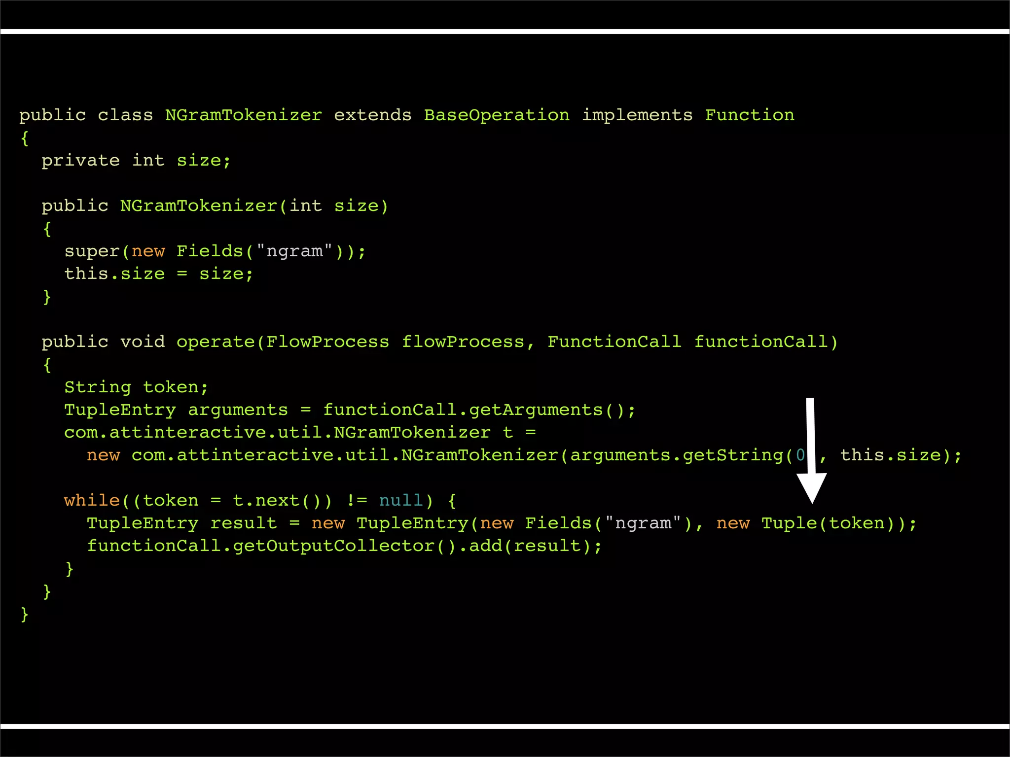 public class NGramTokenizer extends BaseOperation implements Function
{
  private int size;

    public NGramTokenizer(int size)
    {
      super(new Fields("ngram"));
      this.size = size;
    }

    public void operate(FlowProcess flowProcess, FunctionCall functionCall)
    {
      String token;
      TupleEntry arguments = functionCall.getArguments();
      com.attinteractive.util.NGramTokenizer t =
        new com.attinteractive.util.NGramTokenizer(arguments.getString(0), this.size);

        while((token = t.next()) != null) {
          TupleEntry result = new TupleEntry(new Fields("ngram"), new Tuple(token));
          functionCall.getOutputCollector().add(result);
        }
    }
}
 
