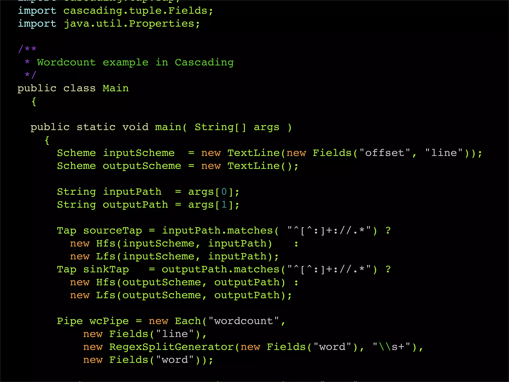 import cascading.tap.Tap;
import cascading.tuple.Fields;
import java.util.Properties;

/**
 * Wordcount example in Cascading
 */
public class Main
  {

  public static void main( String[] args )
    {
      Scheme inputScheme = new TextLine(new Fields("offset", "line"));
      Scheme outputScheme = new TextLine();

     String inputPath = args[0];
     String outputPath = args[1];

     Tap sourceTap = inputPath.matches( "^[^:]+://.*") ?
       new Hfs(inputScheme, inputPath)    :
       new Lfs(inputScheme, inputPath);
     Tap sinkTap   = outputPath.matches("^[^:]+://.*") ?
       new Hfs(outputScheme, outputPath) :
       new Lfs(outputScheme, outputPath);

     Pipe wcPipe = new Each("wordcount",
         new Fields("line"),
         new RegexSplitGenerator(new Fields("word"), "s+"),
         new Fields("word"));
 