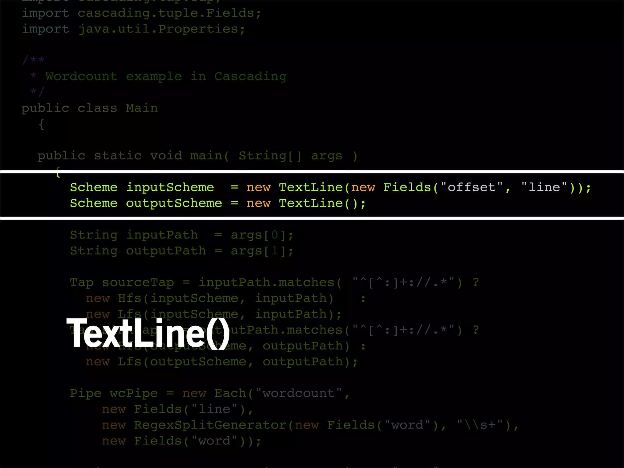 import cascading.tap.Tap;
import cascading.tuple.Fields;
import java.util.Properties;

/**
 * Wordcount example in Cascading
 */
public class Main
  {

  public static void main( String[] args )
    {
      Scheme inputScheme = new TextLine(new Fields("offset", "line"));
      Scheme outputScheme = new TextLine();

     String inputPath = args[0];
     String outputPath = args[1];

     Tap sourceTap = inputPath.matches( "^[^:]+://.*") ?
       new Hfs(inputScheme, inputPath)    :
       new Lfs(inputScheme, inputPath);

     TextLine()
     Tap sinkTap   = outputPath.matches("^[^:]+://.*") ?
       new Hfs(outputScheme, outputPath) :
       new Lfs(outputScheme, outputPath);

     Pipe wcPipe = new Each("wordcount",
         new Fields("line"),
         new RegexSplitGenerator(new Fields("word"), "s+"),
         new Fields("word"));
 