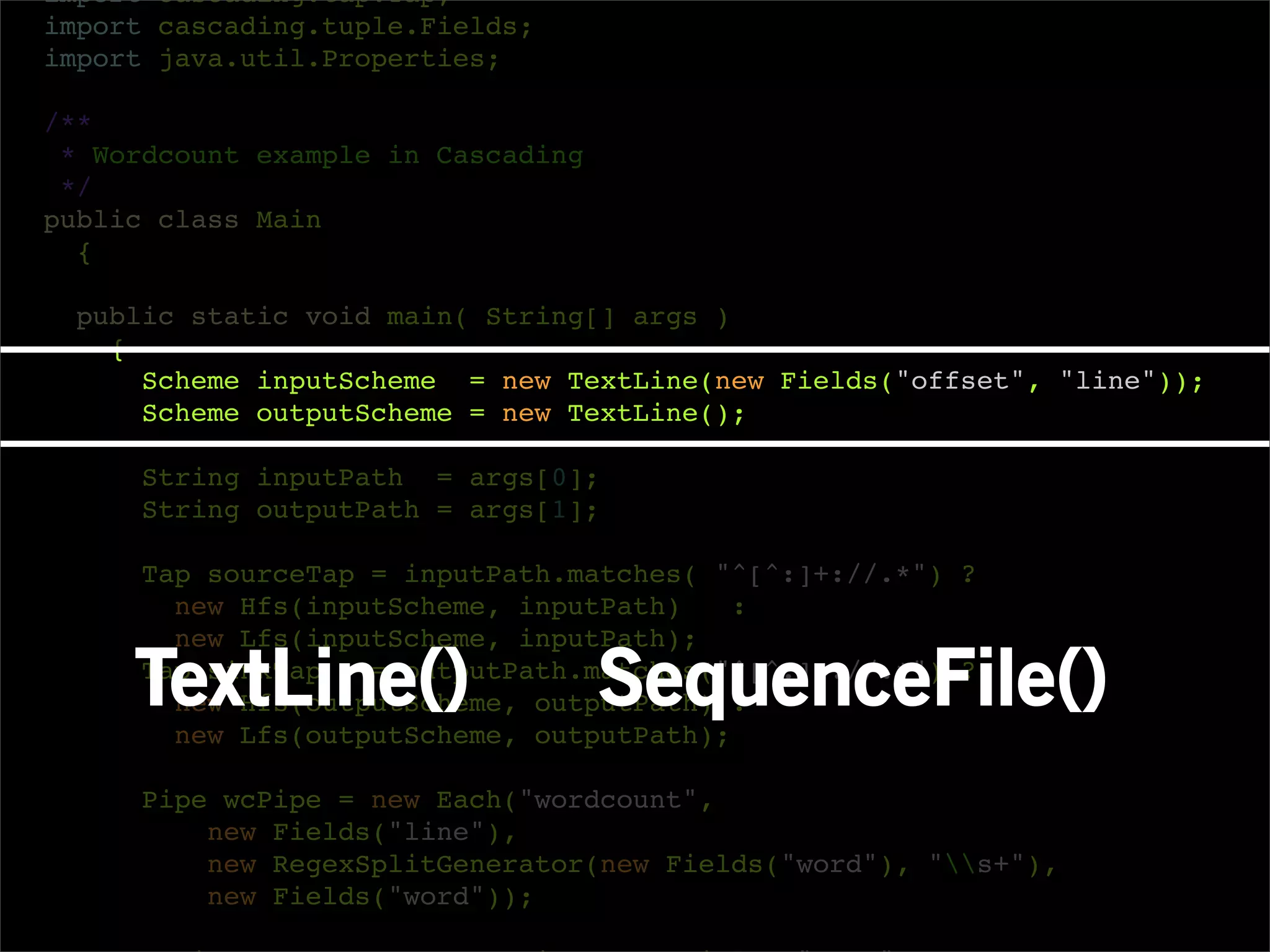 import cascading.tap.Tap;
import cascading.tuple.Fields;
import java.util.Properties;

/**
 * Wordcount example in Cascading
 */
public class Main
  {

  public static void main( String[] args )
    {
      Scheme inputScheme = new TextLine(new Fields("offset", "line"));
      Scheme outputScheme = new TextLine();

     String inputPath = args[0];
     String outputPath = args[1];

     Tap sourceTap = inputPath.matches( "^[^:]+://.*") ?
       new Hfs(inputScheme, inputPath)    :
       new Lfs(inputScheme, inputPath);

     TextLine()
     Tap sinkTap
                                    SequenceFile()
                   = outputPath.matches("^[^:]+://.*") ?
       new Hfs(outputScheme, outputPath) :
       new Lfs(outputScheme, outputPath);

     Pipe wcPipe = new Each("wordcount",
         new Fields("line"),
         new RegexSplitGenerator(new Fields("word"), "s+"),
         new Fields("word"));
 