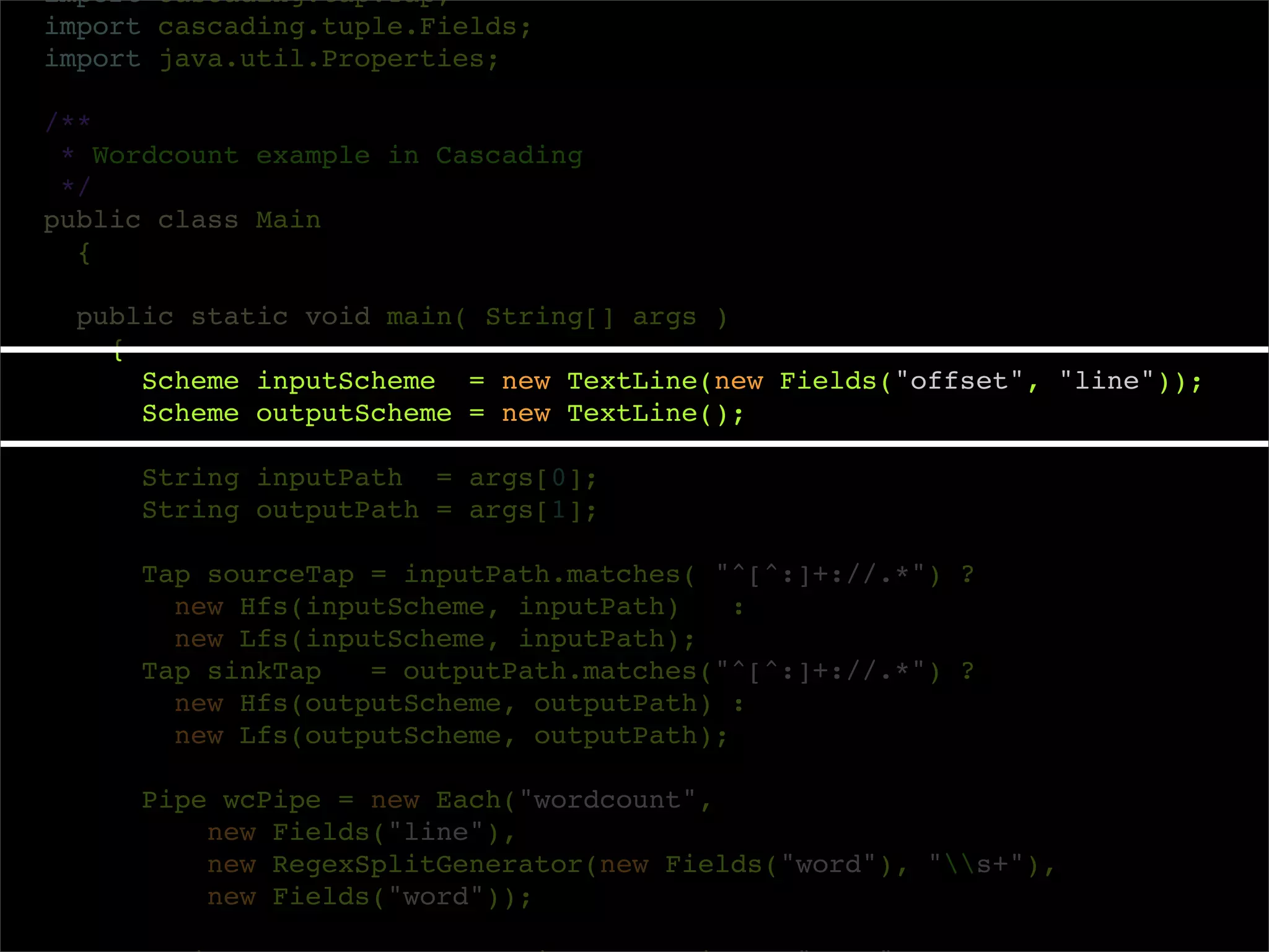 import cascading.tap.Tap;
import cascading.tuple.Fields;
import java.util.Properties;

/**
 * Wordcount example in Cascading
 */
public class Main
  {

  public static void main( String[] args )
    {
      Scheme inputScheme = new TextLine(new Fields("offset", "line"));
      Scheme outputScheme = new TextLine();

     String inputPath = args[0];
     String outputPath = args[1];

     Tap sourceTap = inputPath.matches( "^[^:]+://.*") ?
       new Hfs(inputScheme, inputPath)    :
       new Lfs(inputScheme, inputPath);
     Tap sinkTap   = outputPath.matches("^[^:]+://.*") ?
       new Hfs(outputScheme, outputPath) :
       new Lfs(outputScheme, outputPath);

     Pipe wcPipe = new Each("wordcount",
         new Fields("line"),
         new RegexSplitGenerator(new Fields("word"), "s+"),
         new Fields("word"));
 