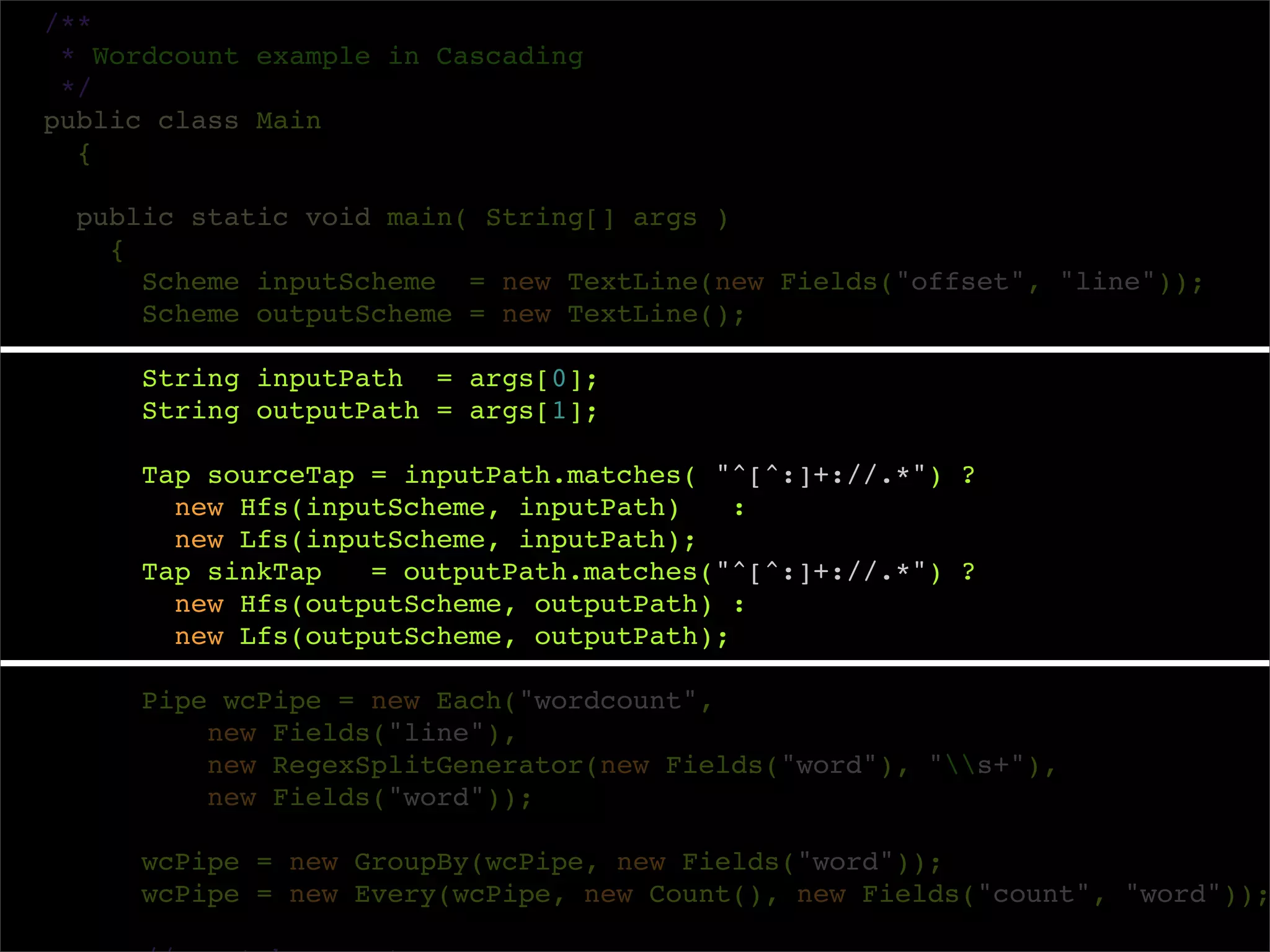 /**
 * Wordcount example in Cascading
 */
public class Main
  {

  public static void main( String[] args )
    {
      Scheme inputScheme = new TextLine(new Fields("offset", "line"));
      Scheme outputScheme = new TextLine();

     String inputPath = args[0];
     String outputPath = args[1];

     Tap sourceTap = inputPath.matches( "^[^:]+://.*") ?
       new Hfs(inputScheme, inputPath)    :
       new Lfs(inputScheme, inputPath);
     Tap sinkTap   = outputPath.matches("^[^:]+://.*") ?
       new Hfs(outputScheme, outputPath) :
       new Lfs(outputScheme, outputPath);

     Pipe wcPipe = new Each("wordcount",
         new Fields("line"),
         new RegexSplitGenerator(new Fields("word"), "s+"),
         new Fields("word"));

     wcPipe = new GroupBy(wcPipe, new Fields("word"));
     wcPipe = new Every(wcPipe, new Count(), new Fields("count", "word"));
 