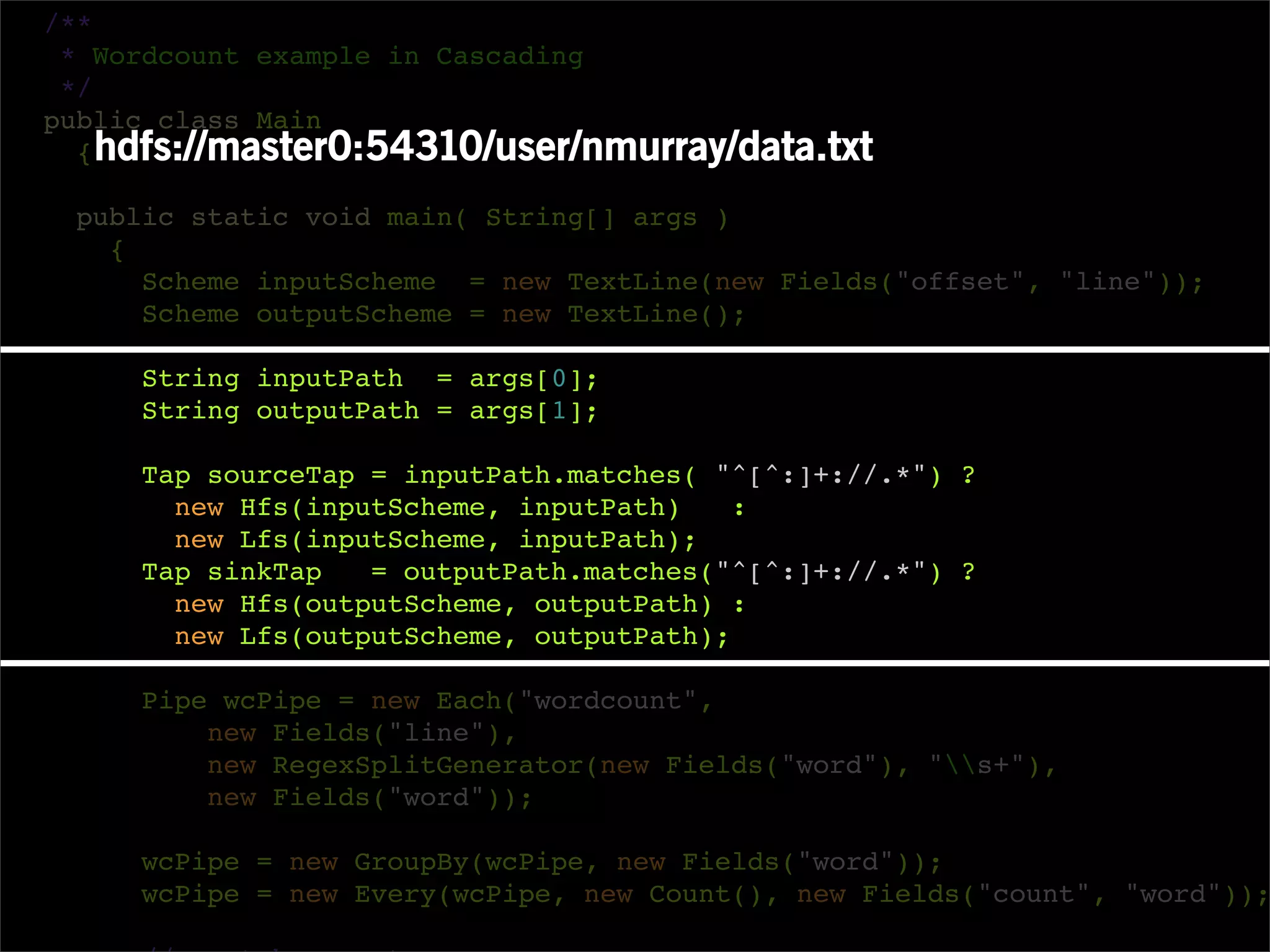 /**
 * Wordcount example in Cascading
 */
public class Main
  { hdfs://master0:54310/user/nmurray/data.txt

 public static void main( String[] args )
   {
     Scheme inputScheme = new TextLine(new Fields("offset", "line"));
     Scheme outputScheme = new TextLine();

     String inputPath = args[0];
     String outputPath = args[1];

     Tap sourceTap = inputPath.matches( "^[^:]+://.*") ?
       new Hfs(inputScheme, inputPath)    :
       new Lfs(inputScheme, inputPath);
     Tap sinkTap   = outputPath.matches("^[^:]+://.*") ?
       new Hfs(outputScheme, outputPath) :
       new Lfs(outputScheme, outputPath);

     Pipe wcPipe = new Each("wordcount",
         new Fields("line"),
         new RegexSplitGenerator(new Fields("word"), "s+"),
         new Fields("word"));

     wcPipe = new GroupBy(wcPipe, new Fields("word"));
     wcPipe = new Every(wcPipe, new Count(), new Fields("count", "word"));
 