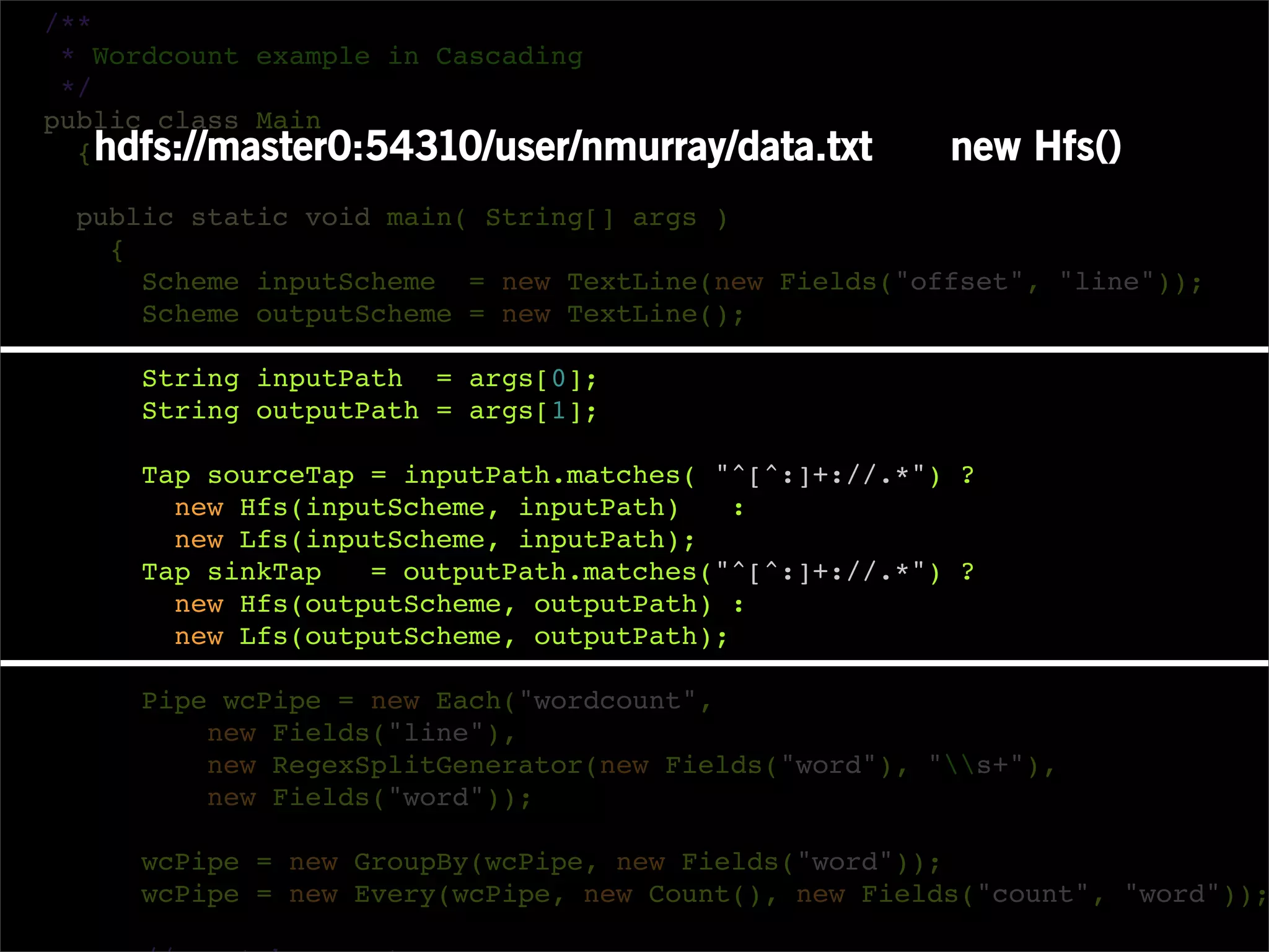 /**
 * Wordcount example in Cascading
 */
public class Main
  { hdfs://master0:54310/user/nmurray/data.txt        new Hfs()
 public static void main( String[] args )
   {
     Scheme inputScheme = new TextLine(new Fields("offset", "line"));
     Scheme outputScheme = new TextLine();

     String inputPath = args[0];
     String outputPath = args[1];

     Tap sourceTap = inputPath.matches( "^[^:]+://.*") ?
       new Hfs(inputScheme, inputPath)    :
       new Lfs(inputScheme, inputPath);
     Tap sinkTap   = outputPath.matches("^[^:]+://.*") ?
       new Hfs(outputScheme, outputPath) :
       new Lfs(outputScheme, outputPath);

     Pipe wcPipe = new Each("wordcount",
         new Fields("line"),
         new RegexSplitGenerator(new Fields("word"), "s+"),
         new Fields("word"));

     wcPipe = new GroupBy(wcPipe, new Fields("word"));
     wcPipe = new Every(wcPipe, new Count(), new Fields("count", "word"));
 