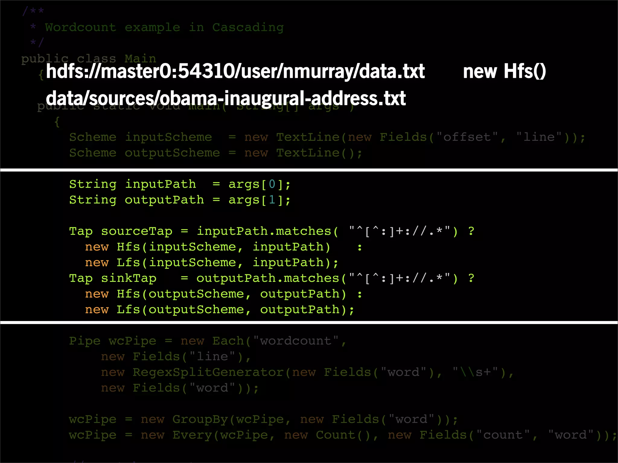 /**
 * Wordcount example in Cascading
 */
public class Main
  { hdfs://master0:54310/user/nmurray/data.txt        new Hfs()
  data/sources/obama-inaugural-address.txt
 public static void main( String[] args )
   {
     Scheme inputScheme = new TextLine(new Fields("offset", "line"));
     Scheme outputScheme = new TextLine();

     String inputPath = args[0];
     String outputPath = args[1];

     Tap sourceTap = inputPath.matches( "^[^:]+://.*") ?
       new Hfs(inputScheme, inputPath)    :
       new Lfs(inputScheme, inputPath);
     Tap sinkTap   = outputPath.matches("^[^:]+://.*") ?
       new Hfs(outputScheme, outputPath) :
       new Lfs(outputScheme, outputPath);

     Pipe wcPipe = new Each("wordcount",
         new Fields("line"),
         new RegexSplitGenerator(new Fields("word"), "s+"),
         new Fields("word"));

     wcPipe = new GroupBy(wcPipe, new Fields("word"));
     wcPipe = new Every(wcPipe, new Count(), new Fields("count", "word"));
 