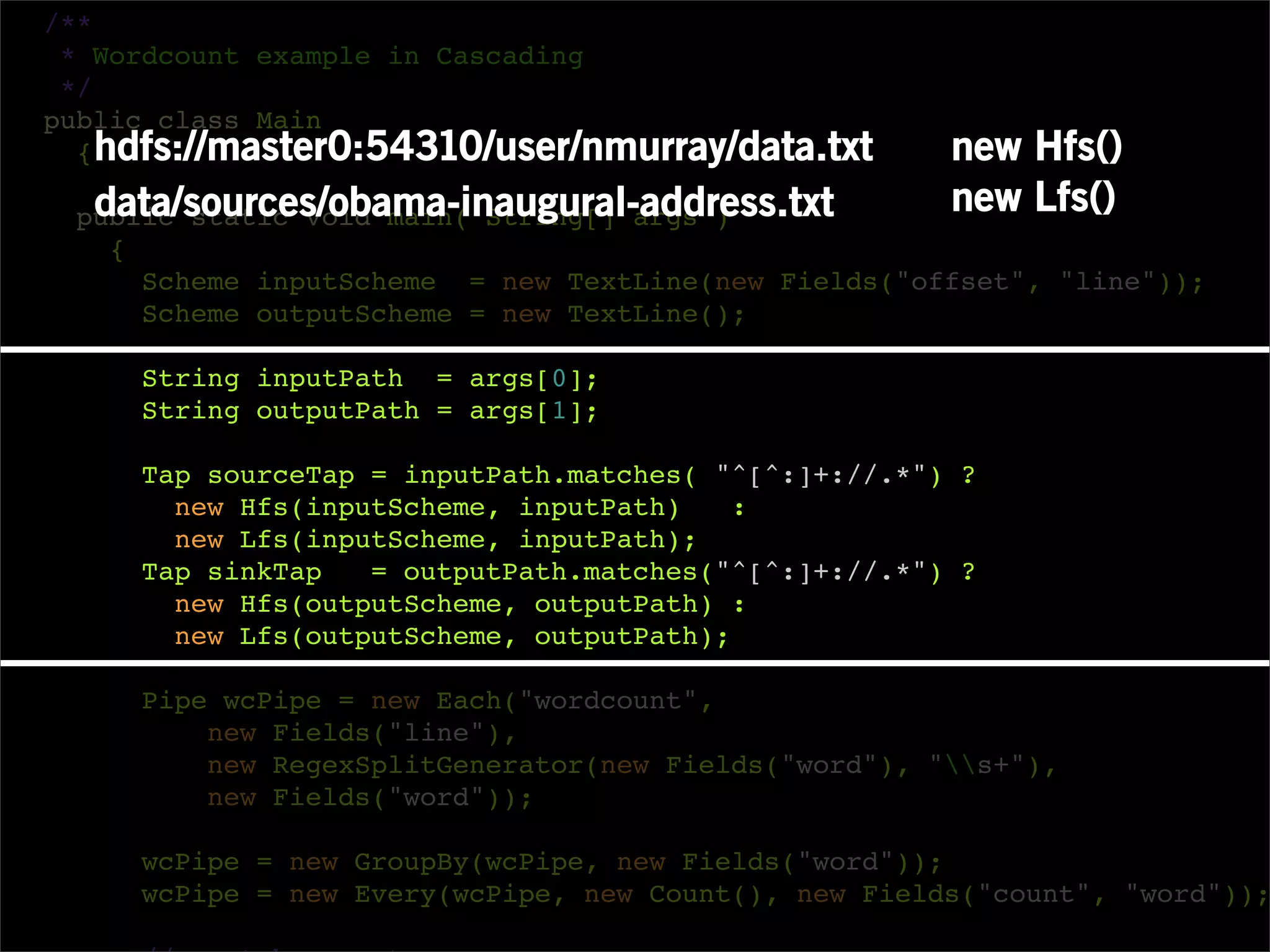 /**
 * Wordcount example in Cascading
 */
public class Main
  { hdfs://master0:54310/user/nmurray/data.txt        new Hfs()
  data/sources/obama-inaugural-address.txt
 public static void main( String[] args )
                                                      new Lfs()
   {
     Scheme inputScheme = new TextLine(new Fields("offset", "line"));
     Scheme outputScheme = new TextLine();

     String inputPath = args[0];
     String outputPath = args[1];

     Tap sourceTap = inputPath.matches( "^[^:]+://.*") ?
       new Hfs(inputScheme, inputPath)    :
       new Lfs(inputScheme, inputPath);
     Tap sinkTap   = outputPath.matches("^[^:]+://.*") ?
       new Hfs(outputScheme, outputPath) :
       new Lfs(outputScheme, outputPath);

     Pipe wcPipe = new Each("wordcount",
         new Fields("line"),
         new RegexSplitGenerator(new Fields("word"), "s+"),
         new Fields("word"));

     wcPipe = new GroupBy(wcPipe, new Fields("word"));
     wcPipe = new Every(wcPipe, new Count(), new Fields("count", "word"));
 