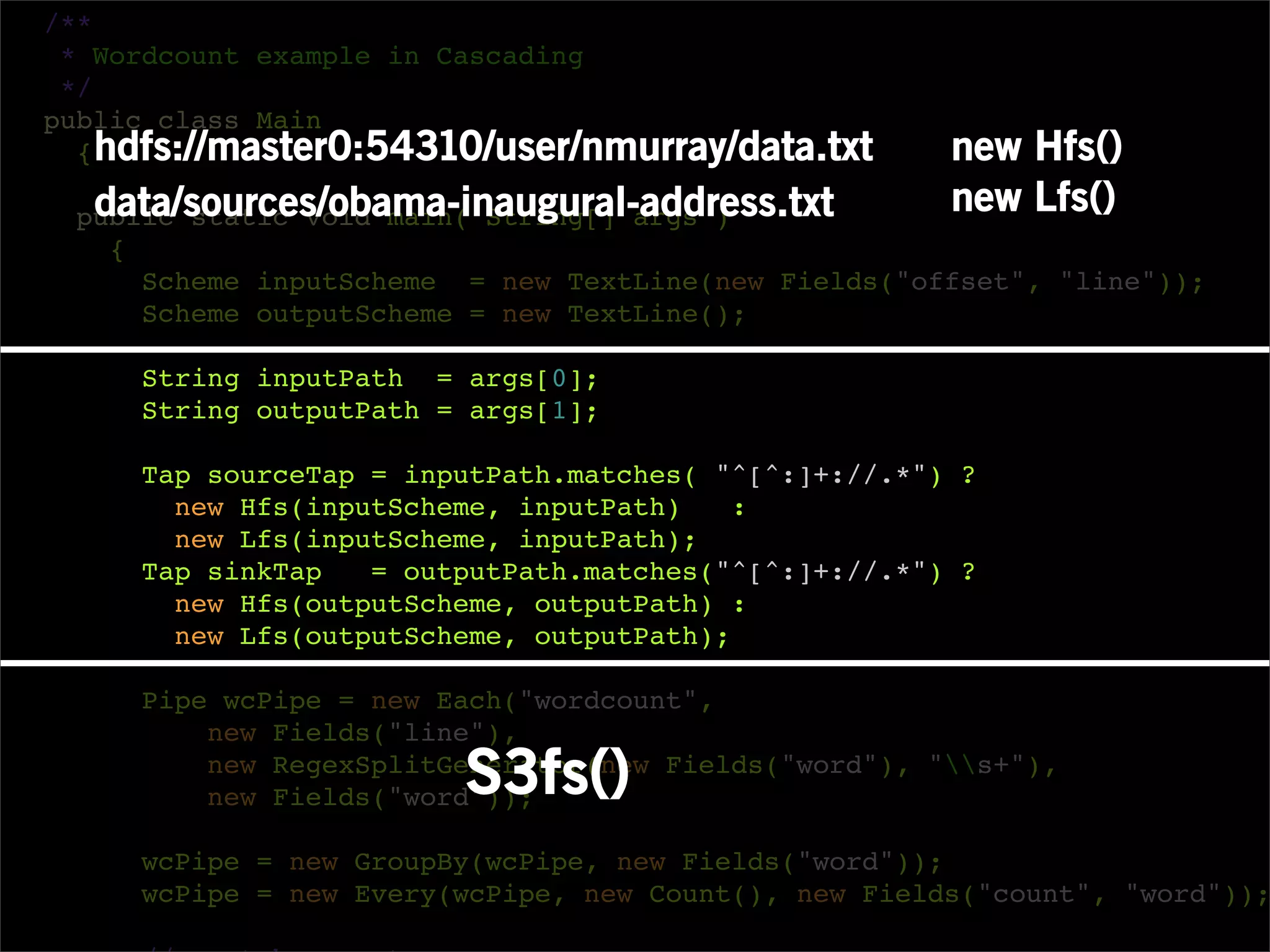 /**
 * Wordcount example in Cascading
 */
public class Main
  { hdfs://master0:54310/user/nmurray/data.txt        new Hfs()
  data/sources/obama-inaugural-address.txt
 public static void main( String[] args )
                                                      new Lfs()
   {
     Scheme inputScheme = new TextLine(new Fields("offset", "line"));
     Scheme outputScheme = new TextLine();

     String inputPath = args[0];
     String outputPath = args[1];

     Tap sourceTap = inputPath.matches( "^[^:]+://.*") ?
       new Hfs(inputScheme, inputPath)    :
       new Lfs(inputScheme, inputPath);
     Tap sinkTap   = outputPath.matches("^[^:]+://.*") ?
       new Hfs(outputScheme, outputPath) :
       new Lfs(outputScheme, outputPath);

     Pipe wcPipe = new Each("wordcount",
         new Fields("line"),
                        S3fs()
         new RegexSplitGenerator(new Fields("word"), "s+"),
         new Fields("word"));

     wcPipe = new GroupBy(wcPipe, new Fields("word"));
     wcPipe = new Every(wcPipe, new Count(), new Fields("count", "word"));
 