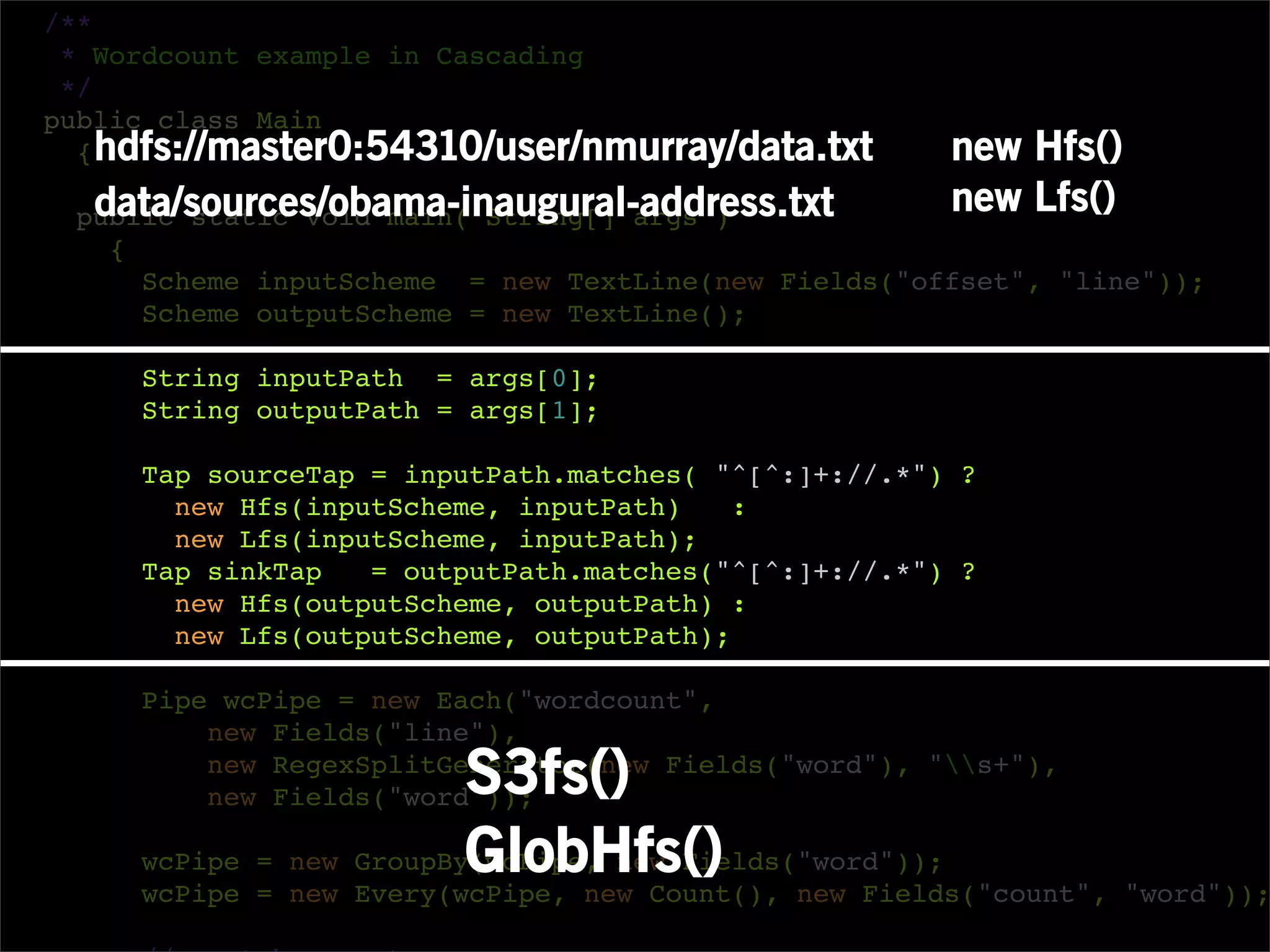 /**
 * Wordcount example in Cascading
 */
public class Main
  { hdfs://master0:54310/user/nmurray/data.txt        new Hfs()
  data/sources/obama-inaugural-address.txt
 public static void main( String[] args )
                                                      new Lfs()
   {
     Scheme inputScheme = new TextLine(new Fields("offset", "line"));
     Scheme outputScheme = new TextLine();

     String inputPath = args[0];
     String outputPath = args[1];

     Tap sourceTap = inputPath.matches( "^[^:]+://.*") ?
       new Hfs(inputScheme, inputPath)    :
       new Lfs(inputScheme, inputPath);
     Tap sinkTap   = outputPath.matches("^[^:]+://.*") ?
       new Hfs(outputScheme, outputPath) :
       new Lfs(outputScheme, outputPath);

     Pipe wcPipe = new Each("wordcount",
         new Fields("line"),
                         S3fs()
         new RegexSplitGenerator(new Fields("word"), "s+"),
         new Fields("word"));

                         GlobHfs() new Fields("count", "word"));
     wcPipe = new GroupBy(wcPipe, new Fields("word"));
     wcPipe = new Every(wcPipe, new Count(),
 