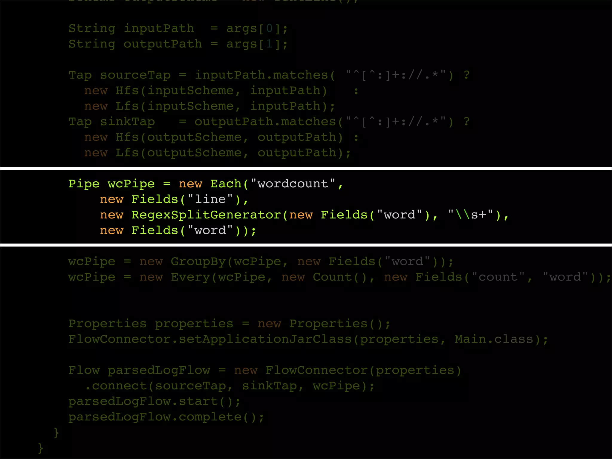 Scheme outputScheme = new TextLine();

        String inputPath = args[0];
        String outputPath = args[1];

        Tap sourceTap = inputPath.matches( "^[^:]+://.*") ?
          new Hfs(inputScheme, inputPath)    :
          new Lfs(inputScheme, inputPath);
        Tap sinkTap   = outputPath.matches("^[^:]+://.*") ?
          new Hfs(outputScheme, outputPath) :
          new Lfs(outputScheme, outputPath);

        Pipe wcPipe = new Each("wordcount",
            new Fields("line"),
            new RegexSplitGenerator(new Fields("word"), "s+"),
            new Fields("word"));

        wcPipe = new GroupBy(wcPipe, new Fields("word"));
        wcPipe = new Every(wcPipe, new Count(), new Fields("count", "word"));


        Properties properties = new Properties();
        FlowConnector.setApplicationJarClass(properties, Main.class);

        Flow parsedLogFlow = new FlowConnector(properties)
          .connect(sourceTap, sinkTap, wcPipe);
        parsedLogFlow.start();
        parsedLogFlow.complete();
    }
}
 
