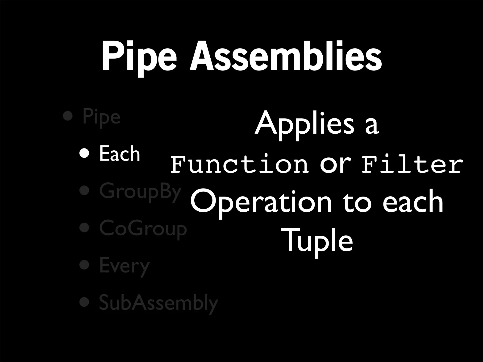 Pipe Assemblies
• Pipe         Applies a
 • Each Function or Filter
 • GroupBy Operation to each
 • CoGroup      Tuple
 • Every
 • SubAssembly
 